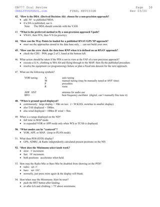 ©B777 Oral Review Page
ORALSTUDY@AOL.com FINAL REVISION Rev 03/00
42. *How is the DDA (Derived Decision Alt) chosen for a non-precision approach?
• add 50’ to published MDA.
• if a DA is published, use it.
Note: The DDA should coincide with the VASI.
43. *What is the preferred method to fly a non-precision approach Vpath?
• VNAV, then FPA, then V/S (in priority).
44. *How can the Way Points be loaded for a published RNAV/GPS NP approach?
• must use the approaches stored in the data base only…. can not build your own.
45. *How can the crew check the data base RNP when it is defined on an RNAV approach?
• check the CDU: POS, page 2 of 3, listed at the bottom left.
46. What action should be taken if the PDI is not in view at the FAF of a non-precision approach?
• execute a G/A, climbing to MA Alt and flying through to the MAP, then fly the published procedure.
• resolve the equipment (or programming) failure or plan a fixed rate descent for the next approach.
47. What are the following symbols?
VOR tuning: A auto tuning
M manual tuning (may be manually tuned at ANY time)
P procedure
R route
ADF ANT antenna for audio use
BFO beat frequency oscillator (digital, can’t manually fine tune it)
48. *When is ground speed displayed?
• continuously: large display < 30kt on taxi. (> 30 KIAS, switches to smaller display).
• also TAS displayed > 100kts.
• also wind displayed > 100kts IF wind > 5kts.
49. When is a range displayed on the ND?
• full time in MAP mode.
• in expanded VOR or APP mode only when WX or TCAS is displayed.
50. *What modes can be "centered"?
• VOR, APP, or MAP. (inop in PLAN mode).
51. What does POS (EFIS) display?
• GPS, ADIRU, & Radio independently calculated present positions on the ND.
52. *How does the Minimums select knob work?
• slow: 1' increment.
• fast: 10' increment.
• both positions: accelerates when held.
53. How may the Radio Min or Baro Min be disabled from showing on the PFD?
• radio: set -1'.
• baro: set -101'.
• normally, just press mins again & the display will blank.
54. How/when may the Minimums Alert be reset?
• push the RST button after landing.
• or after GA and climbing > 75' above minimums.
58
 