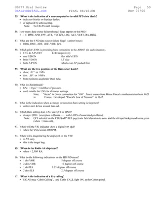 ©B777 Oral Review Page
ORALSTUDY@AOL.com FINAL REVISION Rev 03/00
55. *What is the indication of a non-computed or invalid PFD data block?
• indicator blanks or displays dashes.
• or replaced by unboxed flag.
Note: No EICAS alert message.
56. How many data source failure (boxed) flags appear on the PFD?
• 11: DME, SPD, FPV, ATT, F/D, G/S, LOC, ALT, VERT, RA, HDG.
57. What are the 6 ND data source failure flags? (amber boxes)
• HDG, DME, ADF, LOC, VOR, G/S.
58. Which pilot's EFIS is providing baro corrections to the AIMS? (in each situation).
• F/Ds & A/Ps OFF Lt/Rt respectively
• one F/D ON that side's EFIS
• both F/D ON LT side
• both A/P ON which ever AP pushed first
59. *What are the two positions of the Baro select knob?
• slow: .01" or 1hPa.
• fast: .10" or 10hPa.
• both positions accelerate when held.
60. What is a hectopascal?
• hPa: 1 Hpa = 1 millibar of pressure.
• used outside the USA for altimeter settings.
Note: "Hecto" is Greek contraction for "100". Pascal comes from Blaise Pascal a mathematician born 1623
in France. Developed "Pascal's Law of Pressure" in 1647.
61. What is the indication when a change in transition baro setting is forgotten?
• amber alert & box around baro sel.
62. Which Baro setting does CAL use: QFE or QNH?
• always: QNH. (exception is Russia…… with LOTS of associated problems).
Note: QFE selected on the CDU (APP REF page) sets field elevation to zero, and the alt tape background turns green
(when < trans alt).
63. When will the VSI indicator show a digital vert spd?
• when the VSI exceeds 400FPM.
64. When will a magenta bug be displayed on the VSI?
• in VS only.
• this is the target bug.
65. *When is the Radio Alt displayed?
• when < 2,500' RA.
66. What do the following indications on the HSI/ND mean?
• 1 dot VOR 5 degrees off course
• 2 dots VOR 10 degrees off course
• 1 dot ILS 1.25 degrees off course
• 2 dots ILS 2.5 degrees off course
67. *What is the indication of a F/A calling?
• EICAS msg “Cabin Calling”, and Cabin CALL light ON, at the Comm panel.
59
 