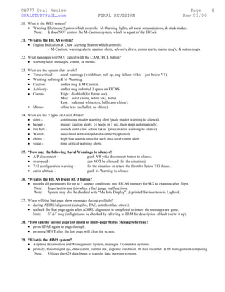 ©B777 Oral Review Page
ORALSTUDY@AOL.com FINAL REVISION Rev 03/00
20. What is the WES system?
• Warning Electronic System which controls: M-Warning lights, all aural annunciations, & stick shaker.
Note: It does NOT control the M-Caution system, which is a part of the EICAS.
21. *What is the EICAS system?
• Engine Indication & Crew Alerting System which controls:
- M-Caution, warning alerts, caution alerts, advisory alerts, comm alerts, memo msg's, & status msg's.
22. What messages will NOT cancel with the CANC/RCL button?
• warning level messages, comm, or memo.
23. What are the system alert levels?
• Time critical - aural warnings (windshear, pull up, eng failure: 65kts – just below V1).
• Warning-red msg & M-Warning.
• Caution- amber msg & M-Caution.
• Advisory- amber msg indented 1 space on EICAS.
• Comm- High: disabled (for future use).
Med: aural chime, white text, bullet.
Low: indented white text, bullet,(no chime).
• Memo- white text (no bullet, no chime).
24. What are the 5 types of Aural Alerts?
• siren - continuous master warning alert (push master warning to silence).
• beeper - master caution alerts (4 beeps in 1 sec, then stops automatically).
• fire bell - sounds until crew action taken (push master warning to silence).
• Wailer- associated with autopilot disconnect (optional).
• chime - high/low sounds once for each mid-level comm alert.
• voice - time critical warning alerts.
25. *How may the following Aural Warnings be silenced?
• A/P disconnect - push A/P yoke disconnect button to silence.
• overspeed - can NOT be silenced (fix the situation).
• T/O configuration warning - fix the situation or retard the throttles below T/O thrust.
• cabin altitude - push M-Warning to silence.
26. *What is the EICAS Event RCD button?
• records all parameters for up to 5 suspect conditions into EICAS memory for MX to examine after flight.
Note: Important to use this when a fuel gauge malfunctions.
Note: System may also be checked with “Mx Info Display”, & printed for insertion in Logbook.
27. When will the Stat page show messages during preflight?
• during ADIRU alignment (autopilot, TAC, autothrottles, others).
• recheck the Stat page again after ADIRU alignment is completed to insure the messages are gone.
Note: STAT msg (inflight) can be checked by referring to FRM for description of fault (write it up).
28. *How can the second page (or more) of multi-page Status Messages be read?
• press STAT again to page through.
• pressing STAT after the last page will clear the screen.
29. *What is the AIMS system?
• Airplane Information and Management System, manages 7 computer systems:
• primary, thrust mgmt sys, data comm, central mx, airplane condition, flt data recorder, & flt management computing.
Note: Utilizes the 629 data buses to transfer data between systems.
6
 