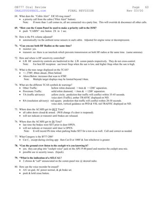 ©B777 Oral Review Page
ORALSTUDY@AOL.com FINAL REVISION Rev 03/00
68. What does the “Cabin Alert” EICAS msg mean?
• a priority call from the cabin (“Pilot Alert” button).
Note: If more than 1 call comes in, all are connected via a party line. This will override & disconnect all other calls.
69. *How can the Comm Panel be used to make a priority call to the ISM?
• push “CABIN” mic button 2X in 1 sec.
70. How is the PA volume adjusted?
• automatically via the ambient noise sensors in each cabin. Adjusted for engine noise or decompression.
71. *Can you use both HF Radios as the same time?
• monitor: yes.
• transmit: no: there is an interlock which prevents transmission on both HF radios at the same time. (same antenna).
72. How and where is HF sensitivity controlled?
• L/R HF sensitivity controls are hardwired to the L/R comm panels respectively. They do not cross-control.
Note: For best HF reception: use lower freqs when the sun is low, and higher freqs when the sun is high.
73. What is the max range displayed on the TCAS?
• +/- 2700'; 40nm ahead, 20nm behind.
• Above/Below: increases that scan to 8700'.
Note: Multiple target displays may be limited beyond 14nm.
74. What are the different TCAS symbols & warnings?
• Other Traffic: hollow white diamond; > 6nm & > 1200’ separation.
• Proximate Traffic: solid white diamond; < 6nm & < 1200’ separation.
• TA (traffic advisory): yellow circle; prediction that traffic will conflict within 35-45 seconds.
voice alert (Traffic), amber TRAFFIC displayed on ND.
• RA (resolution advisory): red square; prediction that traffic will conflict within 20-30 seconds.
voice alert, vertical guidance on PFD & VSI, red TRAFFIC displayed on ND.
75. Where does the ACARS get its OUT Time?
• all cabin doors closed & armed. (Will change if a door is reopened).
• will not indicate or transmit until brakes are released.
76. Where does the ACARS get its IN Time?
• last time the brakes were SET prior to door OPEN.
• will not indicate or transmit until door is OPEN.
Note: It will record IN-time when parking brake SET for a tow-in as well. Call and correct as needed.
77. What Category is the B777-200?
• Cat C, except during circling app: then Cat D or 1000' & 3sm whichever is greater.
78. *Can the ground crew listen to the cockpit w/o you knowing it?
• yes; they can plug into "cockpit voice" jack on the APU P-40 panel and monitor the cockpit area mic.
• possible use in security issues. (hijack).
79. *What is the indication of a SELCAL?
• 2 chimes & "call" annunciated on the comm panel mic @ desired radio.
80. How can the voice recorder be erased?
• A/C on gnd, AC power normal, & pk brake set.
• push & hold erase button.
60
 