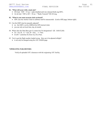 ©B777 Oral Review Page
ORALSTUDY@AOL.com FINAL REVISION Rev 03/00
81. *What will occur with a stuck mic?
• ON Gnd: VHF > 35 sec = radio disabled until mic released (both eng OFF).
• Air & Gnd: VHF or HF > 30 sec = "Radio Transmit" EICAS msg.
82. *What is your most accurate clock on board?
• GPS: uses the Atomic Clock to calibrate itself in nanoseconds. (Look at MX page, bottom right).
83. Can the GMT time be manually adjusted?
• no: the GMT is set by AIMS & the GPS internal clock.
• you can only set local time, day, & month.
84. Where does the Data Base get it’s center-line fix designations? (IE. IAH:CL26I)
• 26 = rwy 26. A = 1nm, B = 2nm…. I = 9nm.
• CL26I = centerline fix from rwy 26 at 9nm.
85. You’ve got the flight number loaded wrong. How can it be adjusted inflight?
• it can only be changed using the ATC LOGIN page.
*OPERATING PARAMETERS:
Verify all uploaded ATC clearances with the originating ATC facility.
61
 