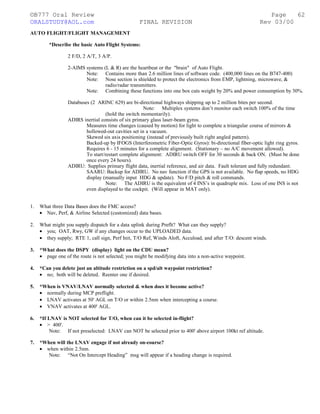©B777 Oral Review Page
ORALSTUDY@AOL.com FINAL REVISION Rev 03/00
AUTO FLIGHT/FLIGHT MANAGEMENT
*Describe the basic Auto Flight Systems:
2 F/D, 2 A/T, 3 A/P.
2-AIMS systems (L & R) are the heartbeat or the "brain" of Auto Flight.
Note: Contains more than 2.6 million lines of software code. (400,000 lines on the B747-400)
Note: Nose section is shielded to protect the electronics from EMP, lightning, microwave, &
radio/radar transmitters.
Note: Combining these functions into one box cuts weight by 20% and power consumption by 30%.
Databuses (2 ARINC 629) are bi-directional highways shipping up to 2 million bites per second.
Note: Multiplex systems don’t monitor each switch 100% of the time
(hold the switch momentarily).
ADIRS inertial consists of six primary glass laser-beam gyros.
Measures time changes (caused by motion) for light to complete a triangular course of mirrors &
hollowed-out cavities set in a vacuum.
Skewed six axis positioning (instead of previously built right angled pattern).
Backed-up by IFOGS (Interferometric Fiber-Optic Gyros): bi-directional fiber-optic light ring gyros.
Requires 6 - 15 minutes for a complete alignment. (Stationary – no A/C movement allowed).
To start/restart complete alignment: ADIRU switch OFF for 30 seconds & back ON. (Must be done
once every 24 hours).
ADIRU: Supplies primary flight data, inertial reference, and air data. Fault tolerant and fully redundant.
SAARU: Backup for ADIRU. No nav function if the GPS is not available. No flap speeds, no HDG
display (manually input HDG & update). No F/D pitch & roll commands.
Note: The ADIRU is the equivalent of 4 INS’s in quadruple mix. Loss of one INS is not
even displayed to the cockpit. (Will appear in MAT only).
1. What three Data Bases does the FMC access?
• Nav, Perf, & Airline Selected (customized) data bases.
2. What might you supply dispatch for a data uplink during Preflt? What can they supply?
• you; OAT, Rwy, GW if any changes occur to the UPLOADED data.
• they supply; RTE 1, call sign, Perf Init, T/O Ref, Winds Aloft, Accuload, and after T/O: descent winds.
3. *What does the DSPY (display) light on the CDU mean?
• page one of the route is not selected; you might be modifying data into a non-active waypoint.
4. *Can you delete just an altitude restriction on a spd/alt waypoint restriction?
• no; both will be deleted. Reenter one if desired.
5. *When is VNAV/LNAV normally selected & when does it become active?
• normally during MCP preflight.
• LNAV activates at 50' AGL on T/O or within 2.5nm when intercepting a course.
• VNAV activates at 400' AGL.
6. *If LNAV is NOT selected for T/O, when can it be selected in-flight?
• > 400'.
Note: If not preselected: LNAV can NOT be selected prior to 400' above airport 100kt ref altitude.
7. *When will the LNAV engage if not already on-course?
• when within 2.5nm.
Note: “Not On Intercept Heading” msg will appear if a heading change is required.
62
 