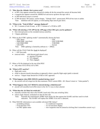 ©B777 Oral Review Page
ORALSTUDY@AOL.com FINAL REVISION Rev 03/00
22. *How does the Altitude Alert system work?
• at 900' a box appears around the selected alt window & the box around the current alt becomes bold.
• a magenta box appears around the ARMED alt and moves up/down the tape with it.
• at 200' both boxes return to normal.
• at 200' deviation: M-Caution, caution beeper, "Altitude Alert" annunciated, PFD alt box turns to amber.
Note: Inhibited with GS capture, or with landing flaps and all gear down.
23. *When is the "End of Offset" message displayed?
• W/I 2 minutes of end of route, or W/I 2 minutes of a STAR or APP.
24. *What will selecting a VIS APP (in the APP page of the CDU) give you for guidance?
• 8nm intercept point on the extended runway centerline.
• 3 degree glideslope.
25. What are the 8 FMC updating modes? (automatically chooses the best)
- GPS (best) - LOC
- DME/DME (next best) - LOC/VOR/DME
- LOC/DME/DME - VOR/DME
- LOC/GPS - Inertial
Note: DME updating is limited by software to < 200nm.
26. When will the VNAV Path Dev Scale be displayed?
• > 420' from path.
• removed when: valid descent path doesn't exist.
or: passing E/D point.
or: G/S engaged.
or: Flare engaged.
27. When is Flt Dir displayed at the top of the PFD?
• only when F/D is ON & A/P is OFF.
28. *What is FPV used for?
• flight path vector.
• climb or descent (mostly descending on approach) where a specific flight angle (path) is desired.
• such as: 3 degree slope desired for a PAR or LOC approach.
29. *What happens when HDG HOLD is pushed during a turn?
• the aircraft will roll wings level & then maintains THAT current HDG. (IE. Doesn’t return to “when pushed”).
30. *What happens when ALT HOLD is selected during a climb/descent?
• aircraft will smoothly level-off & return to the ALT it was at when selected.
31. *What does the Air Data/Att switch do?
• manually switches that side to the SAARU (used only if the auto switching fails).
• selects single channel, unchecked air data for that side.
Note: Normally the multichannel ADIRU fault checks the data against the SAARU and then send it to both
indicators. The SAARU will replace the ADIRU if an error is detected.
32. What ND/CDU information is not available with dual FMC failure?
- no holding patterns - no conditional waypoints
- ETAs becomes TTG - no vert deviation display
- no FMC update status - new waypoints must be entered as lat/long (but it remembers current w.p.)
64
 