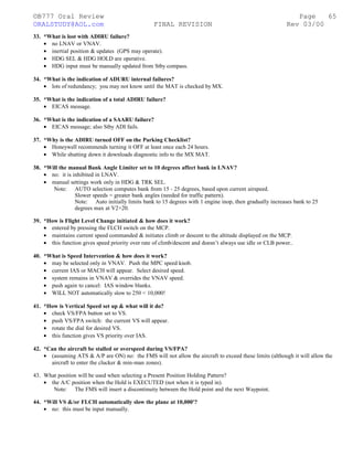 ©B777 Oral Review Page
ORALSTUDY@AOL.com FINAL REVISION Rev 03/00
33. *What is lost with ADIRU failure?
• no LNAV or VNAV.
• inertial position & updates (GPS may operate).
• HDG SEL & HDG HOLD are operative.
• HDG input must be manually updated from Stby compass.
34. *What is the indication of ADURU internal failures?
• lots of redundancy; you may not know until the MAT is checked by MX.
35. *What is the indication of a total ADIRU failure?
• EICAS message.
36. *What is the indication of a SAARU failure?
• EICAS message; also Stby ADI fails.
37. *Why is the ADIRU turned OFF on the Parking Checklist?
• Honeywell recommends turning it OFF at least once each 24 hours.
• While shutting down it downloads diagnostic info to the MX MAT.
38. *Will the manual Bank Angle Limiter set to 10 degrees affect bank in LNAV?
• no: it is inhibited in LNAV.
• manual settings work only in HDG & TRK SEL.
Note: AUTO selection computes bank from 15 - 25 degrees, based upon current airspeed.
Slower speeds = greater bank angles (needed for traffic pattern).
Note: Auto initially limits bank to 15 degrees with 1 engine inop, then gradually increases bank to 25
degrees max at V2+20.
39. *How is Flight Level Change initiated & how does it work?
• entered by pressing the FLCH switch on the MCP.
• maintains current speed commanded & initiates climb or descent to the altitude displayed on the MCP.
• this function gives speed priority over rate of climb/descent and doesn’t always use idle or CLB power..
40. *What is Speed Intervention & how does it work?
• may be selected only in VNAV. Push the MPC speed knob.
• current IAS or MACH will appear. Select desired speed.
• system remains in VNAV & overrides the VNAV speed.
• push again to cancel: IAS window blanks.
• WILL NOT automatically slow to 250 < 10,000!
41. *How is Vertical Speed set up & what will it do?
• check VS/FPA button set to VS.
• push VS/FPA switch: the current VS will appear.
• rotate the dial for desired VS.
• this function gives VS priority over IAS.
42. *Can the aircraft be stalled or overspeed during VS/FPA?
• (assuming ATS & A/P are ON) no: the FMS will not allow the aircraft to exceed these limits (although it will allow the
aircraft to enter the clucker & min-man zones).
43. What position will be used when selecting a Present Position Holding Pattern?
• the A/C position when the Hold is EXECUTED (not when it is typed in).
Note: The FMS will insert a discontinuity between the Hold point and the next Waypoint.
44. *Will VS &/or FLCH automatically slow the plane at 10,000'?
• no: this must be input manually.
65
 