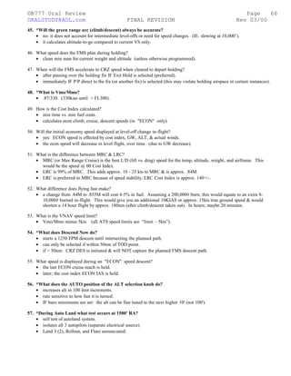 ©B777 Oral Review Page
ORALSTUDY@AOL.com FINAL REVISION Rev 03/00
45. *Will the green range arc (climb/descent) always be accurate?
• no: it does not account for intermediate level-offs or need for speed changes. (IE. slowing at 10,000’).
• it calculates altitude-to-go compared to current VS only.
46. What speed does the FMS plan during holding?
• clean min man for current weight and altitude (unless otherwise programmed).
47. When will the FMS accelerate to CRZ speed when cleared to depart holding?
• after passing over the holding fix IF Exit Hold is selected (preferred).
• immediately IF P/P direct to the fix (or another fix) is selected (this may violate holding airspace in certain instances).
48. *What is Vmo/Mmo?
• .87/330. (330kias until > FL300).
49. How is the Cost Index calculated?
• min time vs. min fuel costs.
• calculates econ climb, cruise, descent speeds (in "ECON" only).
50. Will the initial economy speed displayed at level-off change in-flight?
• yes: ECON speed is effected by cost index, GW, ALT, & actual winds.
• the econ speed will decrease in level flight, over time. (due to GW decrease).
51. What is the difference between MRC & LRC?
• MRC (or Max Range Cruise) is the best L/D (lift vs. drag) speed for the temp, altitude, weight, and airframe. This
would be the speed @ 00 Cost Index.
• LRC is 99% of MRC. This adds approx. 10 - 25 kts to MRC & is approx. .84M.
• LRC is preferred to MRC because of speed stability. LRC Cost Index is approx. 140+/-.
52. What difference does flying fast make?
• a change from .84M to .855M will cost 4-5% in fuel. Assuming a 200,000# burn; this would equate to an extra 8-
10,000# burned in-flight. This would give you an additional 10KIAS or approx. 15kts true ground speed & would
shorten a 14 hour flight by approx. 180nm (after climb/descent taken out). In hours; maybe 20 minutes.
53. What is the VNAV speed limit?
• Vmo/Mmo minus 5kts. (all ATS speed limits are “limit – 5kts”).
54. *What does Descend Now do?
• starts a 1250 FPM descent until intersecting the planned path.
• can only be selected if within 50nm of TOD point.
• if > 50nm: CRZ DES is initiated & will NOT capture the planned FMS descent path.
55. What speed is displayed during an "ECON" speed descent?
• the last ECON cruise mach is held.
• later; the cost index ECON IAS is held.
56. *What does the AUTO position of the ALT selection knob do?
• increases alt in 100 foot increments.
• rate sensitive to how fast it is turned.
• IF baro minimums are set: the alt can be fine tuned to the next higher 10' (not 100').
57. *During Auto Land what test occurs at 1500' RA?
• self test of autoland system.
• isolates all 3 autopilots (separate electrical source).
• Land 3 (2), Rollout, and Flare annunciated.
66
 