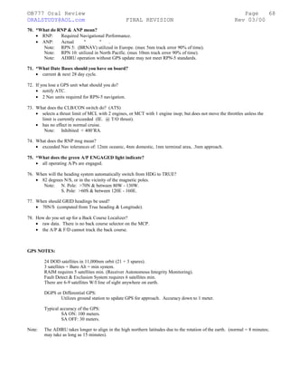 ©B777 Oral Review Page
ORALSTUDY@AOL.com FINAL REVISION Rev 03/00
70. *What do RNP & ANP mean?
• RNP: Required Navigational Performance.
• ANP: Actual " " .
Note: RPN 5: (BRNAV) utilized in Europe. (max 5nm track error 90% of time).
Note: RPN 10: utilized in North Pacific. (max 10nm track error 90% of time).
Note: ADIRU operation without GPS update may not meet RPN-5 standards.
71. *What Date Bases should you have on board?
• current & next 28 day cycle.
72. If you lose a GPS unit what should you do?
• notify ATC.
• 2 Nav units required for RPN-5 navigation.
73. What does the CLB/CON switch do? (ATS)
• selects a thrust limit of MCL with 2 engines, or MCT with 1 engine inop; but does not move the throttles unless the
limit is currently exceeded (IE. @ T/O thrust).
• has no effect in normal cruise.
Note: Inhibited < 400’RA.
74. What does the RNP msg mean?
• exceeded Nav tolerances of: 12nm oceanic, 4nm domestic, 1nm terminal area, .3nm approach.
75. *What does the green A/P ENGAGED light indicate?
• all operating A/Ps are engaged.
76. When will the heading system automatically switch from HDG to TRUE?
• 82 degrees N/S, or in the vicinity of the magnetic poles.
Note: N. Pole: >70N & between 80W - 130W.
S. Pole: >60S & between 120E - 160E.
77. When should GRID headings be used?
• 70N/S (computed from True heading & Longitude).
78. How do you set up for a Back Course Localizer?
• raw data. There is no back course selector on the MCP.
• the A/P & F/D cannot track the back course.
GPS NOTES:
24 DOD satellites in 11,000nm orbit (21 + 3 spares).
3 satellites + Baro Alt = min system.
RAIM requires 5 satellites min. (Receiver Autonomous Integrity Monitoring).
Fault Detect & Exclusion System requires 6 satellites min.
There are 6-9 satellites W/I line of sight anywhere on earth.
DGPS or Differential GPS:
Utilizes ground station to update GPS for approach. Accuracy down to 1 meter.
Typical accuracy of the GPS:
SA ON: 100 meters.
SA OFF: 30 meters.
Note: The ADIRU takes longer to align in the high northern latitudes due to the rotation of the earth. (normal = 8 minutes;
may take as long as 15 minutes).
68
 