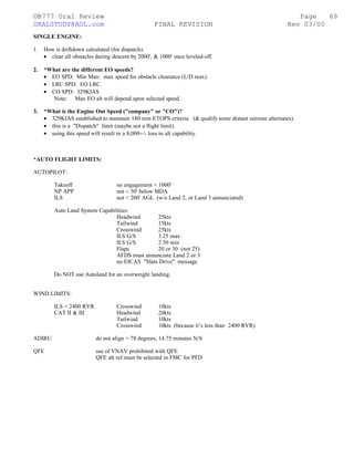©B777 Oral Review Page
ORALSTUDY@AOL.com FINAL REVISION Rev 03/00
SINGLE ENGINE:
1. How is driftdown calculated (for dispatch).
• clear all obstacles during descent by 2000', & 1000' once leveled-off.
2. *What are the different EO speeds?
• EO SPD: Min Man: max speed for obstacle clearance (L/D max).
• LRC SPD: EO LRC.
• CO SPD: 329KIAS
Note: Max EO alt will depend upon selected speed.
3. *What is the Engine Out Speed ("company" or "CO")?
• 329KIAS established to maintain 180 min ETOPS criteria. (& qualify some distant enroute alternates).
• this is a "Dispatch" limit (maybe not a flight limit).
• using this speed will result in a 8,000+/- loss in alt capability.
*AUTO FLIGHT LIMITS:
AUTOPILOT:
Takeoff no engagement < 1000'
NP APP not < 50' below MDA
ILS not < 200' AGL (w/o Land 2, or Land 3 annunciated)
Auto Land System Capabilities:
Headwind 25kts
Tailwind 15kts
Crosswind 25kts
ILS G/S 3.25 max
ILS G/S 2.50 min
Flaps 20 or 30 (not 25)
AFDS must annunciate Land 2 or 3
no EICAS "Slats Drive" message
Do NOT use Autoland for an overweight landing.
WIND LIMITS:
ILS < 2400 RVR Crosswind 10kts
CAT II & III Headwind 20kts
Tailwind 10kts
Crosswind 10kts (because it’s less than 2400 RVR)
ADIRU do not align > 78 degrees, 14.75 minutes N/S
QFE use of VNAV prohibited with QFE
QFE alt ref must be selected in FMC for PFD
69
 