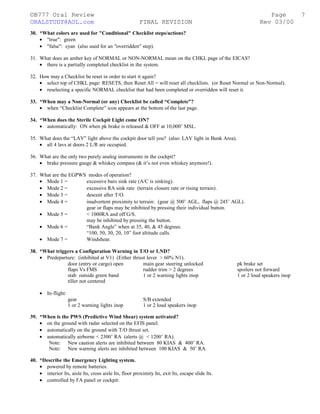 ©B777 Oral Review Page
ORALSTUDY@AOL.com FINAL REVISION Rev 03/00
30. *What colors are used for "Conditional" Checklist steps/actions?
• "true": green
• "false": cyan (also used for an "overridden" step).
31. What does an amber key of NORMAL or NON-NORMAL mean on the CHKL page of the EICAS?
• there is a partially completed checklist in the system.
32. How may a Checklist be reset in order to start it again?
• select top of CHKL page: RESETS, then Reset All = will reset all checklists. (or Reset Normal or Non-Normal).
• reselecting a specific NORMAL checklist that had been completed or overridden will reset it.
33. *When may a Non-Normal (or any) Checklist be called “Complete”?
• when “Checklist Complete” icon appears at the bottom of the last page.
34. *When does the Sterile Cockpit Light come ON?
• automatically: ON when pk brake is released & OFF at 10,000’ MSL.
35. What does the “LAV” light above the cockpit door tell you? (also: LAV light in Bunk Area).
• all 4 lavs at doors 2 L/R are occupied.
36. What are the only two purely analog instruments in the cockpit?
• brake pressure gauge & whiskey compass (& it’s not even whiskey anymore!).
37. What are the EGPWS modes of operation?
• Mode 1 = excessive baro sink rate (A/C is sinking).
• Mode 2 = excessive RA sink rate (terrain closure rate or rising terrain).
• Mode 3 = descent after T/O.
• Mode 4 = inadvertent proximity to terrain: (gear @ 500’ AGL, flaps @ 245’ AGL).
gear or flaps may be inhibited by pressing their individual button.
• Mode 5 = < 1000RA and off G/S.
may be inhibited by pressing the button.
• Mode 6 = “Bank Angle” when at 35, 40, & 45 degrees.
“100, 50, 30, 20, 10” foot altitude calls.
• Mode 7 = Windshear.
38. *What triggers a Configuration Warning in T/O or LND?
• Predeparture: (inhibited at V1) (Either thrust lever > 60% N1).
door (entry or cargo) open main gear steering unlocked pk brake set
flaps Vs FMS rudder trim > 2 degrees spoilers not forward
stab outside green band 1 or 2 warning lights inop 1 or 2 loud speakers inop
tiller not centered
• In-flight:
gear S/B extended
1 or 2 warning lights inop 1 or 2 loud speakers inop
39. *When is the PWS (Predictive Wind Shear) system activated?
• on the ground with radar selected on the EFIS panel.
• automatically on the ground with T/O thrust set.
• automatically airborne < 2300’ RA (alerts @ < 1200’ RA).
Note: New caution alerts are inhibited between 80 KIAS & 400’ RA.
Note: New warning alerts are inhibited between 100 KIAS & 50’ RA.
40. *Describe the Emergency Lighting system.
• powered by remote batteries.
• interior lts, aisle lts, cross aisle lts, floor proximity lts, exit lts, escape slide lts.
• controlled by FA panel or cockpit:
7
 