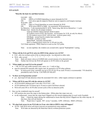 ©B777 Oral Review Page
ORALSTUDY@AOL.com FINAL REVISION Rev 03/00
ICE & RAIN
*Describe the basic Ice and Rain Systems:
EAI OFF: OFF.
AUTO: OPEN or CLOSED depending on sensor demands for EAI.
ON: EAI valves open & respective bleed air sent to respective cowl (engine running).
WAI OFF: OFF.
AUTO: Open or Closed depending on sensor demands for WAI.
ON: WAI valves OPEN in-flight. (no asymmetric WAI protection).
Ice Detectors: 2 side mounted probes (L & R). Sense icing, then de-ice themselves = 1 cycle.
Window heat: electric for all cockpit windows.
ramp-up schedule reduces thermal shock to panes.
all windows receive ELEC De-Fog heat. (ext/int panes for 1L/R; int only for others).
1L/1R windows receive ELEC Anti-Ice heat. (exterior panes only).
ON/Blank: normal heat by window heat controller.
ON/INOP: overheat or fault.
Blank/INOP: manually selected OFF.
there is a backup power source for 1L/1R anti-ice only.
TAT Probe aspiration: PNEU bleed air to anti-ice the TAT probe.
Note: no rain repellant, the windows are covered with a special "Hydrophobic" coating.
1. *When will the EAI and WAI valves be OPEN if the selector is in AUTO?
• EAI - after two ice/heat cycles of the ice detector probe. (ice detected on either side).
• WAI - after several " " " " " " " .
Note: Both will return valves to CLOSED after several minutes of no detected icing.
Note: Neither the EAI nor the WAI will operate in AUTO while on the ground.
2. *When might you want EAI on the ground?
• < 10C on TAT and visible moisture (rain, snow, vis < 1 mile in fog).
• must be selected ON manually after engine start, & returned to AUTO when airborne.
Note: In mod-severe icing, a periodic run-up to 55% N1 for 30 sec (each 30 min) is recommended. T/O should be
preceded by such a run-up. CAUTION JET BLAST!
3. *Is there an EAI protection system?
• yes: dual loop EAI leak detection closes the associated EAI valve. (other engine continues to operate).
4. *When will WAI come ON with the selector in AUTO?
• AUTO & MAN inhibited until 5 min after T/O if TAT > 10C.
• AUTO inhibited with T/O thrust (up to 10 min) or until CLB thrust selected.
• WAI will come ON in AUTO after several cycles of the ice detection probe.
5. How can the windshield wiper be stowed?
• OFF position also stows the wiper to the bottom plate. (White plate that wiper rests on).
• on the walkaround - insure that the wiper hasn't flopped over the stowed stopping plate (it won't work if needed).
Note: Check the wipers during the walkaround to insure that they haven’t flipped over the white stop tab. If
they have, they will not function.
Note: Wipers have 3 speeds: INT (every 7 seconds), LOW (160/min), HIGH (250/min).
6. *If a duct leak occurs in one WAI side (or if one valve fails to OPEN) what will happen?
• AUTO: both WAI valves will close to prevent an asymmetrical icing condition.
Note: WAI leaks are detected by the bleed duct leak & overheat protection system.
70
 
