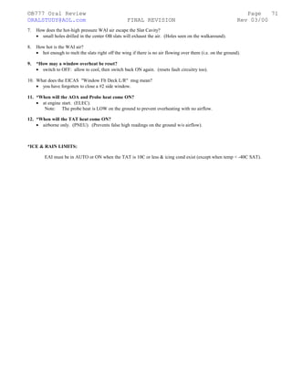 ©B777 Oral Review Page
ORALSTUDY@AOL.com FINAL REVISION Rev 03/00
7. How does the hot-high pressure WAI air escape the Slat Cavity?
• small holes drilled in the center OB slats will exhaust the air. (Holes seen on the walkaround).
8. How hot is the WAI air?
• hot enough to melt the slats right off the wing if there is no air flowing over them (i.e. on the ground).
9. *How may a window overheat be reset?
• switch to OFF: allow to cool, then switch back ON again. (resets fault circuitry too).
10. What does the EICAS "Window Flt Deck L/R" msg mean?
• you have forgotten to close a #2 side window.
11. *When will the AOA and Probe heat come ON?
• at engine start. (ELEC).
Note: The probe heat is LOW on the ground to prevent overheating with no airflow.
12. *When will the TAT heat come ON?
• airborne only. (PNEU). (Prevents false high readings on the ground w/o airflow).
*ICE & RAIN LIMITS:
EAI must be in AUTO or ON when the TAT is 10C or less & icing cond exist (except when temp < -40C SAT).
71
 