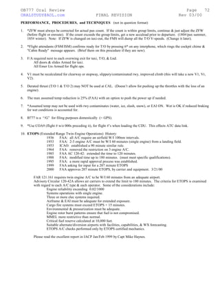 ©B777 Oral Review Page
ORALSTUDY@AOL.com FINAL REVISION Rev 03/00
PERFORMANCE, PROCEDURES, and TECHNIQUES (not in question format)
1. *ZFW must always be corrected for actual pax count. If the count is within group limits, continue & just adjust the ZFW
(before flight or enroute). If the count exceeds the group limits, get a new accuload prior to departure. (180#/pax summer,
185# winter). Note: If ZFW is changed on taxi-out, the FMS will dump all the T/O V-speeds. (Change it later).
2. *Flight attendants (FSM/ISM) confirms ready for T/O by pressing 6* on any interphone, which rings the cockpit chime &
"Cabin Ready" message appears. (Brief them on this procedure if they are new).
3. F/A required next to each overwing exit for taxi, T/O, & Lnd.
All doors & slides Armed for taxi.
All Emer Lts Armed for flight ops.
4. V1 must be recalculated for clearway or stopway, slippery/contaminated rwy, improved climb (this will take a new V1, Vr,
V2).
5. Derated thrust (T/O 1 & T/O 2) may NOT be used at CAL. (Doesn’t allow for pushing up the throttles with the loss of an
engine).
6. The max assumed temp reduction is 25% (FAA) with an option to push the power up if needed.
7. *Assumed temp may not be used with rwy contaminates (water, ice, slush, snow), or EAI ON. Wet is OK if reduced braking
for wet conditions is accounted for.
8. B777 is a “/G” for filing purposes domestically (= GPS).
9. *Use COA9 (flight # w/o 000s preceding it), for flight #’s when loading the CDU. This effects ATC data link.
10. ETOPS (Extended Range Twin-Engine Operations) History:
1936 FAA: all A/C require an airfield W/I 100nm intervals.
1953 FAA: 2-3 engine A/C must be W/I 60 minutes (single engine) from a landing field.
1953 ICAO: established a 90 minute similar rule.
1964 FAA: removed the restriction on 3 engine A/C.
1985 FAA AC 120-42: extended the time to 120 minutes.
1988 FAA: modified time up to 180 minutes. (must meet specific qualifications).
1995 FAA: a more rapid approval process was established.
1999 FAA asking for input for a 207 minute ETOPS
2000 FAA approves 207 minute ETOPS, by carrier and equipment. 3/21/00
FAR 121.161 requires twin engine A/C to be W/I 60 minutes from an adequate airport.
Advisory Circular 120-42A allows air carriers to extend the limit to 180 minutes. The criteria for ETOPS is examined
with regard to each A/C type & each operator. Some of the considerations include:
Engine reliability exceeding 0.02/1000
Systems operations with single engine.
Three or more elec systems required.
Airframe & EAI must be adequate for extended exposure.
Cargo fire systems must exceed ETOPS + 15 minutes.
Environmental & pressurization must be adequate.
Engine rotor burst patterns ensure that fuel is not compromised.
MMEL more restrictive than normal.
Critical fuel reserve calculated at 10,000 feet.
Suitable alternate/diversion airports with facilities, capabilities, & WX forecasting.
ETOPS A/C checks performed only by ETOPS certified mechanics.
Please read the excellent report in IACP Jan/Feb 1999 by Capt Mike Haynes.
72
 