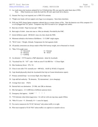 ©B777 Oral Review Page
ORALSTUDY@AOL.com FINAL REVISION Rev 03/00
11. Lav trash temp strip locations adopted for Lav D (behind door 2R), just open the under-basin door (1999).
Note: Other locations are inside the trash bin; IB wall; open trash lid to observe.
12. Oceanic Nav Log is not required, nor is 30W ETA estimate.
13. *Flight crew bunks will not support crew bags in an emergency. Store them elsewhere.
14. PAX may NOT charge laptop computers onboard due to a remote chance of fire. Take the batteries out of the computer if it
is to be plugged into A/C power. Computers may NOT be used in Lav (plugged into outlet).
15. Best rate of climb: Flaps Up man spd + 60kts..
16. Best angle of climb: clean min man or .80m (at altitude). Provided by the FMC.
17. Initial driftdown speed: 280 KIAS (max wt), then check the FMS.
18. Minimum altitude at the bottom of driftdown: 13-15,000’ single engine.
19. *WAT Limit = Weight, Altitude, Temperature for 2nd segment climb.
20. All penalty corrections are always made to Max Perf runway weight, not to Structural or Actual.
21. *Max T/O weight notes:
S = Structural E = Enroute
R = Runway W = WAT
L = Landing
22. An altimeter < 29.70 requires a P&P adjustment. (done by Accuload).
23. *Accuload line 10: “AT” code = both an extra F/A & IRO for > 12 hour flight.
24. Max breakaway thrust: 35% N1.
25. Close in turn after T/O: normally not < 400'AGL; ASAP @ 50'AGL if required.
26. Capt should physically check the Accuload & fuel slip (or Comm Initialization report).
27. Primary antiskid Inop = no revenue flight, ferry flight only.
28. Capt add fuel authority: 7K domestic, 7K international. (ever changing).
29. Average burn rates: 15K/hr
30. Desired fuel over destination: 25-30K, min 20K at alternate.
31. Min fuel approx.: 12-13,000 (lots of different opinions here).
32. Emergency fuel approx.: 10,000 " " " " "
33. *T/O alternate when below Cat I mins: 1 hr still air with one eng inop, equals 430nm.
34. *Min F/A crew = 9. (Normally 14 + 1 extra for Japan).
35. No evasive maneuvers for TCAS "advisory" only unless traffic is in sight.
36. Pilot must respond to TCAS "RA" unless traffic is in sight & it is unsafe to do so.
73
 