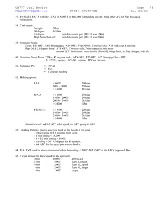 ©B777 Oral Review Page
ORALSTUDY@AOL.com FINAL REVISION Rev 03/00
37. Fly NATS & OTS with the TCAS in ABOVE or BELOW (depending on alt): track other A/C for Nav backup &
verification.
38. Taxi speeds:
Straight 30kts
90 degree 8-10kts
45 degree not determined yet (DC-10 was 15kts)
High Speed turn-off not determined yet (DC-10 was 20kts)
39. Simulator Stalls:
Clean: F/D-OFF, ATS–Disengaged, A/P–OFF; Vref30+80, Throttles-idle; ATS wakes up & recover.
Flaps 20 & 25 degrees bank: ATS-OFF, Throttles-idle, Trim stopped @ min man:
recover @ 1st
indication: max throttle (firewall), wings level, no flap changes, hold alt.
40. Simulator Steep Turns: 250kts, 45 degrees bank; ATS-OFF, F/D-OFF, A/P Disengage Bar – OFF;
2+1/2 NU, approx. 64% N1; option: FPV on Horizon.
41. Simulator PC: +/- 100' alt
+/- 5kts
+/- 5 degrees heading
42. Holding speeds:
FAA: < 6000' 200kias
6000 - 14000 230kias
> 14000 265kias
ICAO: < 14000 230kias
14000 - 20000 240kias
20000 - 34000 265kias
> 34000 .83m
FRENCH: < 14000 220kias
14000 - 24000 240kias
24000 - 34000 265kias
> 34000 .83m
- lesson learned: ask/tell ATC what speed you ARE going to hold!
43. Holding Patterns: (just in case you don't let the box do it for you)
- reduce speed W/I 3 minutes prior to fix.
- 1 min timing < 14,000.
- 1 + 1/2 min timing > 14000.
- tear drop = 30 - 45 degrees for 45 seconds.
- ask ATC for the speed you want to hold at.
44. U.K. RVR must be above minimums before descending < 1000' AGL (NOT at the FAF). Approach Ban.
45. Target altitude for flaps/speed for the approach:
30nm 10,000’ 250 KIAS
15nm 5,000’ flaps 5, speed
10nm 3,000’ flaps 20, speed
6nm 2,000’ flaps 30, target
3nm 1,000’ target
74
 
