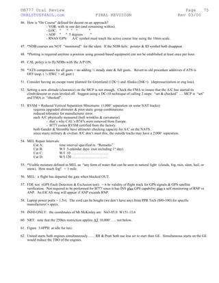 ©B777 Oral Review Page
ORALSTUDY@AOL.com FINAL REVISION Rev 03/00
46. How is "On Course" defined for decent on an approach?
- VOR: with in one dot (and remaining within).
- LOC: " " " " "
- ADF: " " 5 degrees "
- RNAV/GPS: A/C symbol must touch the active course line using the 10nm scale.
47. *NDB courses are NOT “monitored” for the ident. If the NDB fails: pointer & ID symbol both disappear.
48. *Plotting is required anytime a position using ground-based equipment can not be established at least once per hour.
49. CAL policy is to fly NDBs with the A/P ON.
50. *ATS compensates for all gusts = no adding ½ steady state & full gusts.. Revert to old procedure additives if ATS is
OFF/inop. ( ½ HWC + all gust )
51. Consider having an escape route planned for Greenland (12K+) and Alaska (26K+). (depressurization or eng loss).
52. Setting a new altitude (clearance) on the MCP is not enough. Check the FMA to insure that the A/C has started its
climb/descent or even leveled off. Suggest using a DC-10 technique of calling 2 steps: “set & checked” … MCP is “set”
and FMA is “checked”.
53. RVSM = Reduced Vertical Separation Minimums (1,000’ separation on some NAT tracks):
requires upgraded altimeter & pitot static group combinations.
reduced tolerance for manufacturer error.
each A/C physically measured (hull wrinkles & curvatures).
- that’s why CAL’s B747s were removed from Europe.
- B777 comes RVSM certified from the factory.
both Gander & Stromble have altimeter checking capacity for A/C on the NATS.
since many military & civilian A/C don’t meet this; the outside tracks may have a 2,000’ separation.
54. MEL Repair Intervals:
Cat A: time interval specified in “Remarks”.
Cat B: W/I 3 calendar days (not including 1st
day).
Cat C: W/I 10 ………………………….
Cat D: W/I 120 …………………………
55. *Visible moisture defined in MEL as “any form of water that can be seen in natural light (clouds, fog, rain, sleet, hail, or
snow). How much fog? < 1 mile.
56. MEL: a flight has departed the gate when blocked OUT.
57. FDE test (GPS Fault Detection & Exclusion test): = 6 hr validity of flight track for GPS signals & GPS satellite
verification. Not required to be performed for B777 since it has INS plus GPS capability plus a self monitoring of RNP vs
ANP. An EICAS msg will appear if ANP exceeds RNP.
58. Laptop power ports = 1.5vt. The cord can be bought (we don’t have any) from PPR Tech ($80-100) for specific
manufacturer’s specs.
59. INFO ONLY: the coordinates of Mt McKinley are: N63-05.0 W151-13.6
60. NRT: note that the 250kts restriction applies AT 10,000’….. not below.
61. Figure 3.6PPH at idle for taxi.
62. United starts both engines simultaneously…… RR & Pratt both use less air to start than GE. Simultaneous starts on the GE
would reduce the TBO of the engines.
75
 