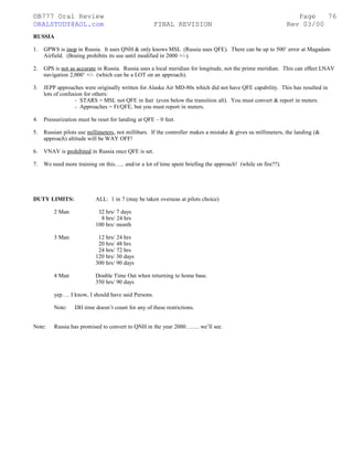 ©B777 Oral Review Page
ORALSTUDY@AOL.com FINAL REVISION Rev 03/00
RUSSIA
1. GPWS is inop in Russia. It uses QNH & only knows MSL (Russia uses QFE). There can be up to 500’ error at Magadam
Airfield. (Boeing prohibits its use until modified in 2000 +/-).
2. GPS is not as accurate in Russia. Russia uses a local meridian for longitude, not the prime meridian. This can effect LNAV
navigation 2,000’ +/- (which can be a LOT on an approach).
3. JEPP approaches were originally written for Alaska Air MD-80s which did not have QFE capability. This has resulted in
lots of confusion for others:
- STARS = MSL not QFE in feet (even below the transition alt). You must convert & report in meters.
- Approaches = Ft/QFE, but you must report in meters.
4. Pressurization must be reset for landing at QFE – 0 feet.
5. Russian pilots use millimeters, not millibars. If the controller makes a mistake & gives us millimeters, the landing (&
approach) altitude will be WAY OFF!
6. VNAV is prohibited in Russia once QFE is set.
7. We need more training on this….. and/or a lot of time spent briefing the approach! (while on fire??).
DUTY LIMITS: ALL: 1 in 7 (may be taken overseas at pilots choice)
2 Man 32 hrs/ 7 days
8 hrs/ 24 hrs
100 hrs/ month
3 Man 12 hrs/ 24 hrs
20 hrs/ 48 hrs
24 hrs/ 72 hrs
120 hrs/ 30 days
300 hrs/ 90 days
4 Man Double Time Out when returning to home base.
350 hrs/ 90 days
yep…. I know, I should have said Persons.
Note: DH time doesn’t count for any of these restrictions.
Note: Russia has promised to convert to QNH in the year 2000……. we’ll see.
76
 