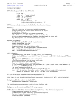 ©B777 Oral Review Page
ORALSTUDY@AOL.com FINAL REVISION Rev 03/00
NOTES OF INTEREST
B777-200: (designated -224 for CAL IGW A/C)
Length 209' 1"
Width 199' 11" wing (4628 sq. ft)
Width 20' 4" fuselage ext.
Width 19' 3" fuselage int.
Height 60' 9" at tail.
Height of cabin floor: 21'
Height of flight deck floor @ touchdown: 30'
B777 Fuselage: perfectly circular, not a "double-bubble" (like all previous Boeings).
B777 Wing:
Gull-wing is to increase the housing area for the large main gear.
Sharply angled to provide increased ground clearance for the engines.
Swept back over 31 degrees.
Super-critical airfoil generating lift across the entire surface.
"Aft-loaded" wing due to substantial lift generated at the trailing edge.
Inverse/Aft Camber causes scooped-out appearance of the underside of the trailing edge.
High efficiency of this wing means there is no need for winglets.
Optional "Folding Wing":
Outer 22 feet designed to fold vertically for gate clearance.
Reduces total wing span to 155 feet.
Can only be activated < 50 KIAS.
Design anticipated for next "Large Airplane" design.
Note: No B777 has fuel tanks in the outer 22 feet, for this reason.
Note: Fuel dump nozzles are inboard for this reason.
Note: No operator has opted for this option yet.
GE90-90B engines:
Largest dimensions of three options (GE, Pratt, Rolls) @ 10.25' fan diameter.
Original combined T/O thrust was set at 150,000# and will increase to over 230,000# with the stretched 777 (same
engine).
High by-pass ratio of 8.4:1 (5/1 was normal for large fans).
Utilizes 2 million cubic feet of air-per-minute at T/O thrust.
Produces pressure ratio of more than 40 to 1.
Blades are a wide-chord design to improve efficiency.
10 stage dual dome compressor derived from a joint NASA/GE "Energy Efficient Engine" project (labeled E3).
Fan rotates up to 2,485 RPM (105,000# thrust)
Core engine rotates up to 10,000 RPM
Strut designed to separate from the wing without damaging the wing box.
Note: GE’s (& America’s) first turbojet was the I-9 engine: 5,560 newtons (1,250 # of static thrust).
Flown on the Bell XP-59A first on 10-1-42. The -90B is 100x more powerful.
B777-200 has an interior pressurized volume of 46,000 cubic feet of air.
Blade shaped tail cone: designed to eliminate induced drag caused by round cones (B757 & 767: generate stagnant air).
Boeing invested 4 billion dollars to develop the B-777.
Suppliers invested an additional 2 billion dollars.
The entertainment system alone contains over 250,000 lines of software code.
Each pax seat has the computer capability of a 386-laptop computer.
CATIA: Computer-Aided Three-dimensional Interactive Applications: a three-dimensional design system.
Designs the parts that fit together, the first time.
The left wing was only .001 inches out of alignment when completed.
Checks how the parts interface with each other.
3D plans ducts, wires, access ports.
77
 