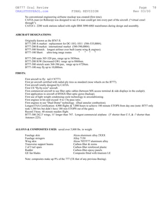 ©B777 Oral Review Page
ORALSTUDY@AOL.com FINAL REVISION Rev 03/00
No conventional engineering airframe mockup was created (first time).
CATIA-man (or Robocop) was designed to see if a man could get into every part of the aircraft. (“virtual crawl
through”).
CATIA’s 2200 work stations talked with eight IBM 3090-600J mainframes during design and assembly.
AIRCRAFT DESIGNATIONS:
Originally known as the B767-X
B777-200 A market: replacement for DC-10/L-1011 (506-535,000#).
B777-200 B market: international market (580-590,000#).
B777-300 Stretch: longest airliner ever built (same wing & engines).
B777-100 Short: ultra-long range routes " " " "
B777-200 seats 305-320 pax, range up to 5850nm.
B777-200 IGW (Increased GW) range up to 8860nm.
B777-300 stretch seats 368-386 pax, range up to 6720nm.
B777-100 may fly up to 10,000nm.
FIRSTS:
First aircraft to fly: tail # N7771
First jet aircraft certified with radial-ply tires as standard (nose wheels on the B777).
First aircraft totally designed by CATIA.
First US "fly-by-wire" aircraft.
First commercial aircraft to use fiber optic cables (between MX access terminal & side displays in the cockpit).
First application in aircraft of IFOGS fiber-optic gyros (backup).
First use of light weight condensing-cycle technology in airconditioning.
First engines to hit and exceed 8 to 1 by-pass ratio.
First engines to use "Dual Dome" technology. (Dual annular combustion).
Longest FAA Certification: 4,900 flights & 7,000 hours to achieve 180 minute ETOPS from day one (note: B757 only
took 1,380 hrs but didn’t have 180 min ETOPS out of the gate).
Record 3 hour, 48 minute maiden flight.
B777-300 242.3' wings, 11' longer than 747. Longest commercial airplane. (5' shorter than C-5, & -? shorter than
Antonov-225).
ALLOYS & COMPOSITES USED: saved over 5,800 lbs. in weight
Fuselage skin Alcoa aluminum alloy 2XXX
Fuselage stringers Alloy 7150
Wing skin Alcoa 7055T77 aluminum alloy
Transverse support beams Carbon-fiber & resins
2 of 3 tail spars Carbon-fiber reinforced plastic
Rudder Carbon-fiber-epoxy panels
GE fan blades Composite fitted with titanium LE
Note: composites make up 9% of the 777 (3X that of any previous Boeing).
78
 