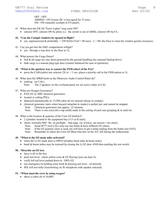 ©B777 Oral Review Page
ORALSTUDY@AOL.com FINAL REVISION Rev 03/00
OFF - OFF.
ARMED - ON if main DC is lost (good for 15 min).
ON - ON manually (cockpit or FA panel).
41. When does the EICAS "Emer Lights" msg come ON?
• selector OFF, selector ON by pilots (i.e. the switch is out of ARM), selector ON by FA.
42. *Can the Cockpit windows be opened in-flight?
• yes: unpressurized & preferably < 250 KIAS (Vref + 80 max). (> +80: the force to close the window greatly increases).
43. Can you get into the E&E compartment inflight?
• yes: through a trap door in the floor at 1L.
44. What powers the Cargo Doors?
• fwd & aft cargo are elec doors powered by the ground handling bus (manual backup drive).
• bulk cargo is a manual plug type door (counter balanced for ease of operation).
45. *What is the quickest way to contact the FSM (short of the PA)?
• press the CAB (cabin) mic selector 2X in < 1 sec, places a priority call to the FSM station at 1L.
46. What does the SPKR knob on the Observers Audio Control Panel do?
• nothing. (at CAL).
Note: The 2 speakers on the overhead panel are not active either at CAL.
47. What are Oxygen Generators?
• PAX O2 @ 500F chemical generators.
• located in ceiling PSUs.
• deployed automatically @ 13,500 cabin alt (or manual release in cockpit).
• chemical generator starts when lanyard (attached to masks) is pulled out; and cannot be stopped.
Note: Chemical generators last approx. 22 minutes.
Note: There is one extra (for a lap child) mask in the ceiling of each seat grouping & in each lav.
48. What is the location & quantity of the Crew O2 bottle(s)?
• 2 cylinders located in the equipment bay (115 cu ft each).
• check: normally 800+ lbs. on preflight – Stat page (or if lower, see section 1 for chart).
Note: Some B777 (not CAL) only use one bottle & have different O2 charts.
Note: If the O2 quantity chart is used, mx will have to get a temp reading from the bottle (not OAT).
Note: Remember to check the Crew O2 Blow-Out disc on the A/C left during the walkaround.
49. *When is the O2 mask mike activated?
• when the Lt O2 mask door is OPEN (disables hand mike & boom mike).
• hand & boom mikes may be restored by closing the Lt O2 door AND then pushing the test switch.
50. *Describe an O2 test.
• leave it all in the box.
• push test lever: check yellow cross & O2 flowing (you can hear it).
• verify left red lever pushed down to 100% O2.
• test emergency by holding emer knob & pressing test lever. (if desired).
• MX will test mike (transmitting on flt interphone with speaker selected).
51. *When must the crew be using oxygen?
• above a cabin alt of 10,000’.
8
 
