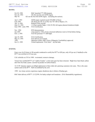 ©B777 Oral Review Page
ORALSTUDY@AOL.com FINAL REVISION Rev 03/00
DATES:
Oct 29, 1990 BAC launched 777-200 program.
Nov 24, 1992 GE first ran the core GE90 engine.
Mar '93 GE ran the first full GE90 engine. (including fan section).
Apr 3, 1993 GE90 engine reached record 105,400# of thrust.
Late 1993 GE flying the GE on ex-Pan Am 747-100 in Mojave, CA.
Apr 9, 1994 Rollout of first aircraft.
June 12, 1994 11:45am maiden flight, 3+48, FL190, left engine planned shutdown/relight.
June 1994 - early 1996 FAA Certification.
Nov 1994 RTO demonstration.
Jan 1995 wing tested to 154% of max structural deflection went to 26 feet before failing.
Feb 2, 1995 First GE powered 777-200 flight.
Apr 19, 1995 FAA Certification.
May 15, 1995 First delivery (to United).
1999 Operation within AMU (Area of Magnetic Unreliability) approved.
Oct 31, 1999 United implements “First Suite”: lay-flat beds.
EVENTS:
Emer evac (4 of 8 doors in 90 seconds) conducted to certify the B777 at 420 pax; only 419 go out (1 baulked) so the
B777 was certified at 419 max pax.
UAL tailstrike on T/O in 1998: overrotated, extensive damage.
Towers have notified B777’s of “puffs of smoke” as the main gear has been retracted. Might have been black carbon
dust from the brake system (normal by-product of carbon brakes).
12-13-99 Quantas reports an inflight deployment of door slide raft, jamming customers into seats. This is the same
system used on the B777. Raft was deflated by the crew.
1999: two Asian carriers experience engine shutdowns due to failure of backup gen.
BAC halts delivery of B777 (11/22/99) for faulty cockpit roof insulation. (FAA flammability regulations).
80
 