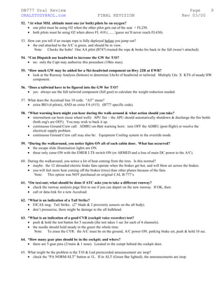 ©B777 Oral Review Page
ORALSTUDY@AOL.com FINAL REVISION Rev 03/00
52. *At what MSL altitude must one (or both) pilots be on oxygen?
• one pilot must be using O2 when the other pilot gets out of the seat > FL250.
• both pilots must be using O2 when above FL 410 (.......‘guess we’ll never reach FL430).
53. How can you tell if an escape rope is fully deployed before you jump out?
• the end attached to the A/C is green, and should be in view.
Note: Checks the bolts! One AA pilot (B747) trusted the rope & broke his back in the fall (wasn’t attached).
54. *Can Dispatch use headwind to increase the GW for T/O?
• no: only the Capt may authorize this procedure (10kts max).
55. *How much GW may be added for a 5kt-headwind component on Rwy 22R at EWR?
• look at the Runway Analysis (bottom) to determine Lbs/kt of headwind or tailwind. Multiply Lbs X KTS of steady HW
component.
56. *Does a tailwind have to be figured into the GW for T/O?
• yes: always use the full tailwind component (full gust) to calculate the weight reduction needed.
57. What does the Accuload line 10 code: “AT” mean?
• extra IRO (4 pilots), AND an extra FA (#15). (B777 specific code).
58. *What warning horn might you hear during the walk-around & what action should you take?
• intermittent car horn (nose wheel well): APU fire – the APU should automatically shutdown & discharge the fire bottle
(both eng's are OFF). You may wish to back it up.
• continuous Ground Crew call: ADIRU-on-Batt warning horn: turn OFF the ADIRU (post-flight) or resolve the
electrical supply problem.
• continuous Ground Crew call may also be: Equipment Cooling system in the override mode.
59. *During the walkaround, you notice lights ON aft of each cabin door. What has occurred?
• the escape slide illumination lights are ON.
• these only come ON with the EMER LTS switch ON (or ARMED and a loss of main DC power to the A/C).
60. During the walkaround, you notice a lot of heat coming from the tires. Is this normal?
• maybe: the 12 shrouded electric brake fans operate when the brakes get hot, and will blow air across the brakes.
• you will feel more heat coming off the brakes (tires) than other planes because of the fans.
Note: This option was NOT purchased on original CAL B-777’s.
61. *On taxi-out; what should be done if ATC asks you to take a different runway?
• check the runway analysis page first to see if you can depart on the new runway. If OK, then:
• call or data-link for a new Accuload.
62. *What is an indication of a Tail Strike?
• EICAS msg: Tail Strike. (2” blade & 2 proximity sensors on the aft body).
• don’t pressurize, there might be damage to the aft bulkhead.
63. *What is an indication of a good CVR (cockpit voice recorder) test?
• push & hold the test button for 5 seconds (the test takes 1 sec for each of 4 channels).
• the needle should hold steady in the green the whole time.
Note: To erase the CVR: the A/C must be on the ground, A/C power ON, parking brake set, push & hold 10 sec.
64. *How many gear pins should be in the cockpit; and where?
• there are 5 gear pins (2/main & 1 nose). Located in the compt behind the cockpit door.
65. What might be the problem is the T/O & Lnd prerecorded announcement are inop?
• check the “PA NORM/ALT” button at 1L. If in ALT (Green Bar lighted), the announcements are inop.
9
 