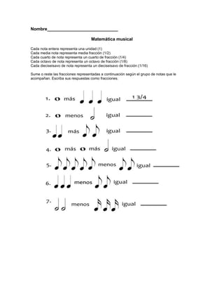 Nombre_____________________________

                                    Matemática musical

Cada nota entera representa una unidad (1)
Cada media nota representa media fracción (1/2)
Cada cuarto de nota representa un cuarto de fracción (1/4)
Cada octavo de nota representa un octavo de fracción (1/8)
Cada dieciseisavo de nota representa un dieciseisavo de fracción (1/16)

Sume o reste las fracciones representadas a continuación según el grupo de notas que le
acompañan. Escriba sus respuestas como fracciones.
 