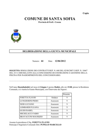 Copia

                  COMUNE DI SANTA SOFIA
                                   Provincia di Forlì - Cesena




                DELIBERAZIONE DELLA GIUNTA MUNICIPALE



                           Numero: 44          Data:   12/06/2012



OGGETTO: RISOLUZIONE DEI CONTRATTI REP. N. 600 DEL 02/08/2007 E REP. N. 10467
DEL 25/11/2008 RELATIVI ALLA CONCESSIONE DI COSTRUZIONE E GESTIONE DELLA
PISCINA PER INADEMPIMENTO DEL CONCESSIONARIO.




Nell’anno Duemiladodici nel mese di Giugno il giorno Dodici, alle ore 15:00, presso la Residenza
Comunale, si è riunita la Giunta Municipale, con l'intervento dei Signori:

                                                                 Presente
            FOIETTA FLAVIO                         Sindaco           S
            LUNGHERINI PIERO                      Assessore          S
            NERI LUCIANO                          Assessore          S
            LOMBARDI FLEANA                       Assessore          S
            GUIDI ISABEL                          Assessore          S
            MICHELACCI FABIO                      Assessore          S
            BRAVACCINI MAURIZIO                   Assessore          S


Assume la presidenza il Sig. FOIETTA FLAVIO
Partecipa il Segretario Comunale Dott. PUPILLO MARCELLO
 