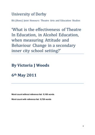 0
University of Derby
BA (Hons) Joint Honours: Theatre Arts and Education Studies
‘What is the effectiveness of Theatre
In Education, in Alcohol Education,
when measuring Attitude and
Behaviour Change in a secondary
inner city school setting?’
By Victoria J Woods
6th May 2011
Word count without reference list: 9,168 words
Word count with reference list: 9,728 words
 