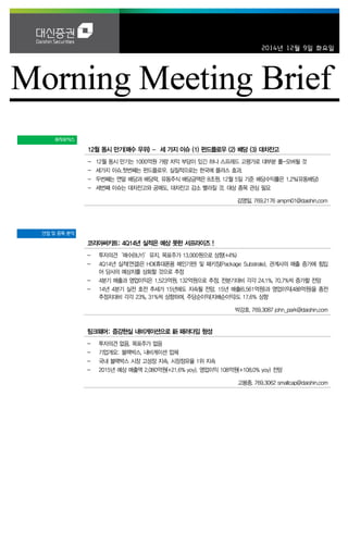 2014년 12월 9일 화요일 
투자포커스 
12월 동시 만기(매수 우위) – 세 가지 이슈 (1) 펀드플로우 (2) 배당 (3) 대차잔고 
- 12월 동시 만기는 1000억원 가량 차익 부담이 있긴 하나 스프레드 고평가로 대부분 롤-오버될 것 
- 세가지 이슈.첫번째는 펀드플로우. 실질적으로는 한국에 플러스 효과. 
- 두번째는 연말 배당과 배당락. 유동주식 배당금액은 8조원. 12월 5일 기준 배당수익률은 1.2%(유동배당) 
- 세번째 이슈는 대차잔고와 공매도. 대차잔고 감소 빨라질 것. 대상 종목 관심 필요 
김영일. 769.2176 ampm01@daishin.com 
산업 및 종목 분석 
코리아써키트: 4Q14년 실적은 예상 못한 서프라이즈 ! 
- 투자의견‘매수(BUY)’유지, 목표주가 13,000원으로 상향(+4%) 
- 4Q14년 실적(연결)은 HDI(휴대폰용 메인기판) 및 패키징(Package Substrate), 관계사의 매출 증가에 힘입어 당사의 예상치를 상회할 것으로 추정 
- 4분기 매출과 영업이익은 1,523억원, 132억원으로 추정, 전분기대비 각각 24.1%, 70.7%씩 증가할 전망 
- 14년 4분기 실전 호전 추세가 15년에도 지속될 전망. 15년 매출(6,561억원)과 영업이익(488억원)을 종전 추정치대비 각각 23%, 31%씩 상향하며, 주당순이익(지배순이익)도 17.6% 상향 
박강호. 769.3087 john_park@daishin.com 
팅크웨어: 증강현실 내비게이션으로 新 패러다임 형성 
- 투자의견 없음, 목표주가 없음 
- 기업개요: 블랙박스, 내비게이션 업체 
- 국내 블랙박스 시장 고성장 지속, 시장점유율 1위 지속 
- 2015년 예상 매출액 2,080억원(+21.6% yoy), 영업이익 108억원(+108.0% yoy) 전망 
고봉종. 769.3062 smallcap@daishin.com  