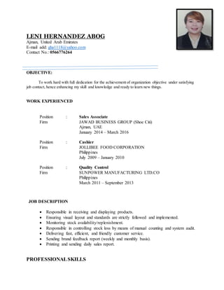 LENI HERNANDEZ ABOG
Ajman, United Arab Emirates
E-mail add: gha1118@yahoo.com
Contact No.: 0566776264
OBJECTIVE:
To work hard with full dedication for the achievement of organization objective under satisfying
job contact, hence enhancing my skill and knowledge and ready to learn new things.
WORK EXPERIENCED
Position : Sales Associate
Firm JAWAD BUSINESS GROUP (Shoe Citi)
Ajman, UAE
January 2014 – March 2016
Position : Cashier
Firm JOLLIBEE FOOD CORPORATION
Philippines
July 2009 – January 2010
Position : Quality Control
Firm SUNPOWER MANUFACTURING LTD.CO
Philippines
March 2011 – September 2013
JOB DESCRIPTION
 Responsible in receiving and displaying products.
 Ensuring visual layout and standards are strictly followed and implemented.
 Monitoring stock availability/replenishment.
 Responsible in controlling stock loss by means of manual counting and system audit.
 Delivering fast, efficient, and friendly customer service.
 Sending brand feedback report (weekly and monthly basis).
 Printing and sending daily sales report.
PROFESSIONALSKILLS
 