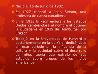  Nació el 15 de junio de 1902.

 En 1927 conoció a Joan Serson, una
profesora de danza canadiense.
 En el 1933 Erikson emigra a los Estados
Unidos cambiándose el nombre al obtener
la ciudadanía en 1939 de Homburger por
Erikson.
 Trabajó en la Universidad de Harvard y
posteriormente en la de Yale, dedicándose
en este periodo en la influencia de la
cultura y la sociedad sobre el desarrollo
del niño, teoría que extrajo de sus
estudios sobre grupos de los indios
americanos.

 