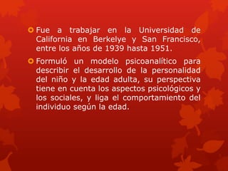  Fue a trabajar en la Universidad de
California en Berkelye y San Francisco,
entre los años de 1939 hasta 1951.

 Formuló un modelo psicoanalítico para
describir el desarrollo de la personalidad
del niño y la edad adulta, su perspectiva
tiene en cuenta los aspectos psicológicos y
los sociales, y liga el comportamiento del
individuo según la edad.

 