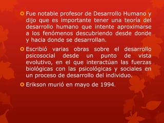  Fue notable profesor de Desarrollo Humano y
dijo que es importante tener una teoría del
desarrollo humano que intente aproximarse
a los fenómenos descubriendo desde donde
y hacia donde se desarrollan.
 Escribió varias obras sobre el desarrollo
psicosocial desde un punto de vista
evolutivo, en el que interactúan las fuerzas
biológicas con las psicológicas y sociales en
un proceso de desarrollo del individuo.
 Erikson murió en mayo de 1994.

 