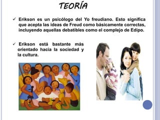 TEORÍA
 Erikson es un psicólogo del Yo freudiano. Esto significa
que acepta las ideas de Freud como básicamente correctas,
incluyendo aquellas debatibles como el complejo de Edipo.
 Erikson

está bastante más
orientado hacia la sociedad y
la cultura.

 