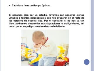 • Cada fase tiene un tiempo óptimo.

Si pasamos bien por un estadio, llevamos con nosotros ciertas
virtudes o fuerzas psicosociales que nos ayudarán en el resto de
los estadios de nuestra vida. Por el contrario, si no nos va tan
bien, podremos desarrollar maladaptaciones o malignidades, así
como poner en peligro nuestro desarrollo faltante.

 