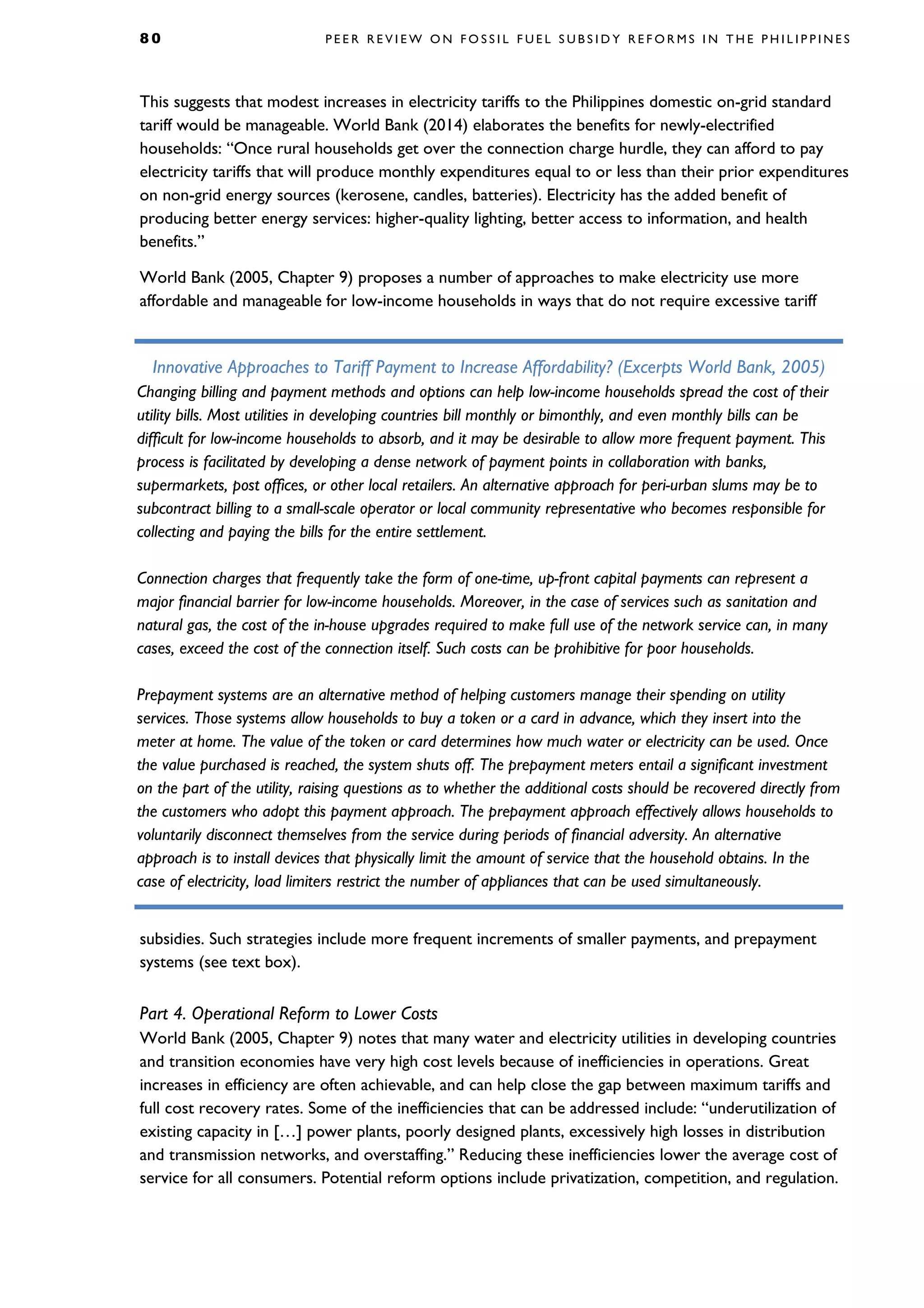 8 0 P E E R R E V I E W O N F O S S I L F U E L S U B S I D Y R E F O R M S I N T H E P H I L I P P I N E S
This suggests that modest increases in electricity tariffs to the Philippines domestic on-grid standard
tariff would be manageable. World Bank (2014) elaborates the benefits for newly-electrified
households: “Once rural households get over the connection charge hurdle, they can afford to pay
electricity tariffs that will produce monthly expenditures equal to or less than their prior expenditures
on non-grid energy sources (kerosene, candles, batteries). Electricity has the added benefit of
producing better energy services: higher-quality lighting, better access to information, and health
benefits.”
World Bank (2005, Chapter 9) proposes a number of approaches to make electricity use more
affordable and manageable for low-income households in ways that do not require excessive tariff
subsidies. Such strategies include more frequent increments of smaller payments, and prepayment
systems (see text box).
Part 4. Operational Reform to Lower Costs
World Bank (2005, Chapter 9) notes that many water and electricity utilities in developing countries
and transition economies have very high cost levels because of inefficiencies in operations. Great
increases in efficiency are often achievable, and can help close the gap between maximum tariffs and
full cost recovery rates. Some of the inefficiencies that can be addressed include: “underutilization of
existing capacity in […] power plants, poorly designed plants, excessively high losses in distribution
and transmission networks, and overstaffing.” Reducing these inefficiencies lower the average cost of
service for all consumers. Potential reform options include privatization, competition, and regulation.
Innovative Approaches to Tariff Payment to Increase Affordability? (Excerpts World Bank, 2005)
Changing billing and payment methods and options can help low-income households spread the cost of their
utility bills. Most utilities in developing countries bill monthly or bimonthly, and even monthly bills can be
difficult for low-income households to absorb, and it may be desirable to allow more frequent payment. This
process is facilitated by developing a dense network of payment points in collaboration with banks,
supermarkets, post offices, or other local retailers. An alternative approach for peri-urban slums may be to
subcontract billing to a small-scale operator or local community representative who becomes responsible for
collecting and paying the bills for the entire settlement.
Connection charges that frequently take the form of one-time, up-front capital payments can represent a
major financial barrier for low-income households. Moreover, in the case of services such as sanitation and
natural gas, the cost of the in-house upgrades required to make full use of the network service can, in many
cases, exceed the cost of the connection itself. Such costs can be prohibitive for poor households.
Prepayment systems are an alternative method of helping customers manage their spending on utility
services. Those systems allow households to buy a token or a card in advance, which they insert into the
meter at home. The value of the token or card determines how much water or electricity can be used. Once
the value purchased is reached, the system shuts off. The prepayment meters entail a significant investment
on the part of the utility, raising questions as to whether the additional costs should be recovered directly from
the customers who adopt this payment approach. The prepayment approach effectively allows households to
voluntarily disconnect themselves from the service during periods of financial adversity. An alternative
approach is to install devices that physically limit the amount of service that the household obtains. In the
case of electricity, load limiters restrict the number of appliances that can be used simultaneously.
 