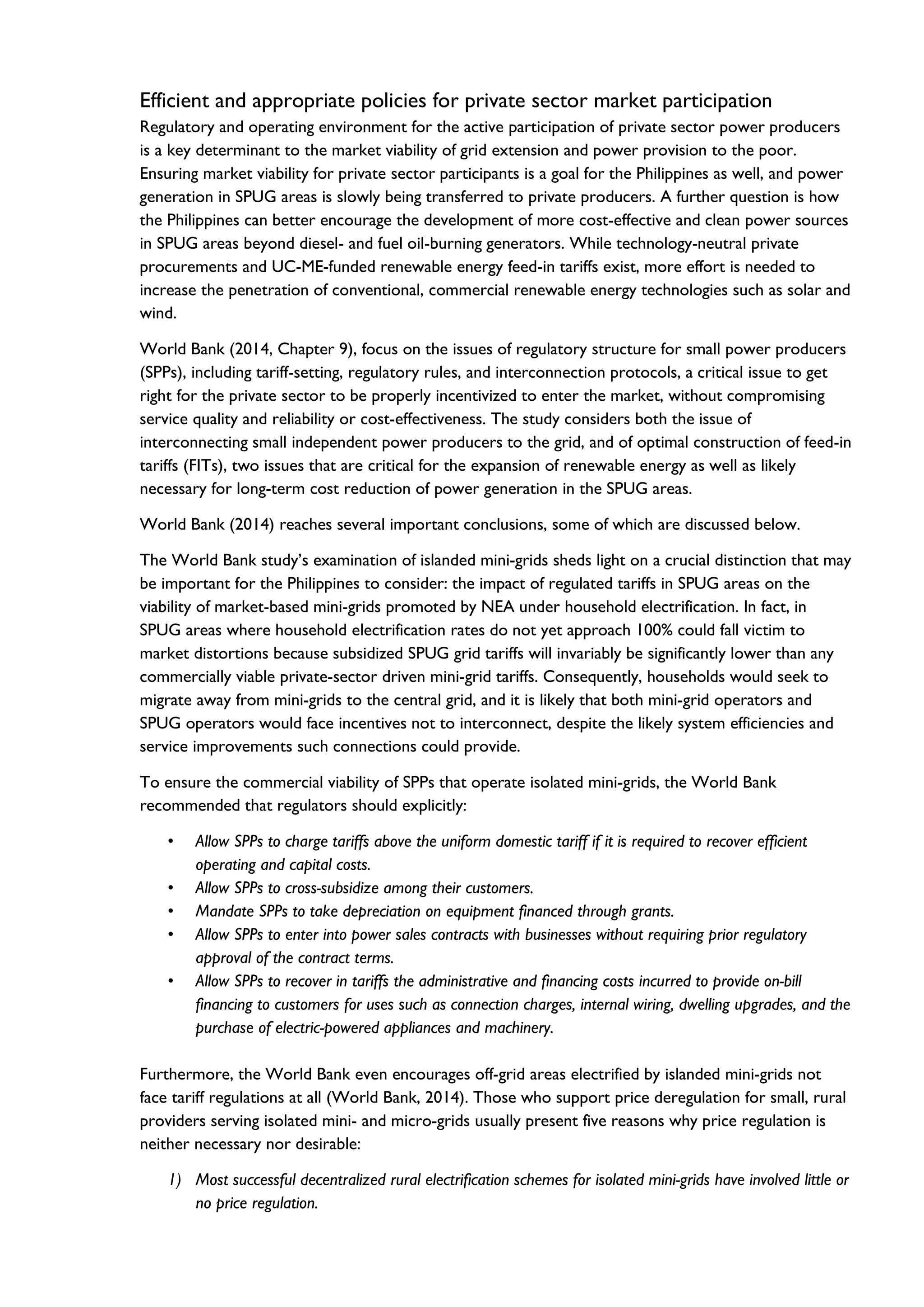 Efficient and appropriate policies for private sector market participation
Regulatory and operating environment for the active participation of private sector power producers
is a key determinant to the market viability of grid extension and power provision to the poor.
Ensuring market viability for private sector participants is a goal for the Philippines as well, and power
generation in SPUG areas is slowly being transferred to private producers. A further question is how
the Philippines can better encourage the development of more cost-effective and clean power sources
in SPUG areas beyond diesel- and fuel oil-burning generators. While technology-neutral private
procurements and UC-ME-funded renewable energy feed-in tariffs exist, more effort is needed to
increase the penetration of conventional, commercial renewable energy technologies such as solar and
wind.
World Bank (2014, Chapter 9), focus on the issues of regulatory structure for small power producers
(SPPs), including tariff-setting, regulatory rules, and interconnection protocols, a critical issue to get
right for the private sector to be properly incentivized to enter the market, without compromising
service quality and reliability or cost-effectiveness. The study considers both the issue of
interconnecting small independent power producers to the grid, and of optimal construction of feed-in
tariffs (FITs), two issues that are critical for the expansion of renewable energy as well as likely
necessary for long-term cost reduction of power generation in the SPUG areas.
World Bank (2014) reaches several important conclusions, some of which are discussed below.
The World Bank study’s examination of islanded mini-grids sheds light on a crucial distinction that may
be important for the Philippines to consider: the impact of regulated tariffs in SPUG areas on the
viability of market-based mini-grids promoted by NEA under household electrification. In fact, in
SPUG areas where household electrification rates do not yet approach 100% could fall victim to
market distortions because subsidized SPUG grid tariffs will invariably be significantly lower than any
commercially viable private-sector driven mini-grid tariffs. Consequently, households would seek to
migrate away from mini-grids to the central grid, and it is likely that both mini-grid operators and
SPUG operators would face incentives not to interconnect, despite the likely system efficiencies and
service improvements such connections could provide.
To ensure the commercial viability of SPPs that operate isolated mini-grids, the World Bank
recommended that regulators should explicitly:
• Allow SPPs to charge tariffs above the uniform domestic tariff if it is required to recover efficient
operating and capital costs.
• Allow SPPs to cross-subsidize among their customers.
• Mandate SPPs to take depreciation on equipment financed through grants.
• Allow SPPs to enter into power sales contracts with businesses without requiring prior regulatory
approval of the contract terms.
• Allow SPPs to recover in tariffs the administrative and financing costs incurred to provide on-bill
financing to customers for uses such as connection charges, internal wiring, dwelling upgrades, and the
purchase of electric-powered appliances and machinery.
Furthermore, the World Bank even encourages off-grid areas electrified by islanded mini-grids not
face tariff regulations at all (World Bank, 2014). Those who support price deregulation for small, rural
providers serving isolated mini- and micro-grids usually present five reasons why price regulation is
neither necessary nor desirable:
1) Most successful decentralized rural electrification schemes for isolated mini-grids have involved little or
no price regulation.
 