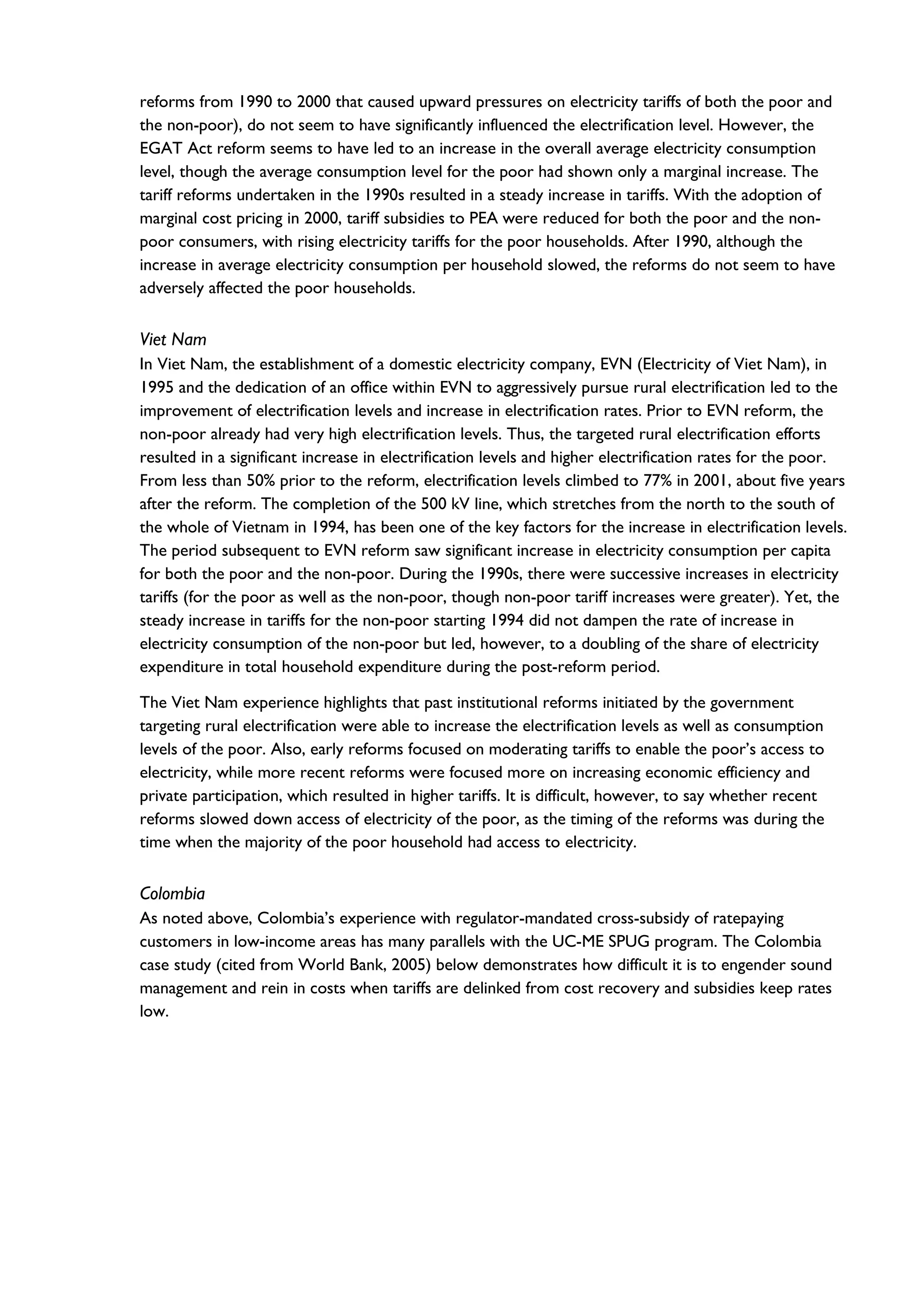 reforms from 1990 to 2000 that caused upward pressures on electricity tariffs of both the poor and
the non-poor), do not seem to have significantly influenced the electrification level. However, the
EGAT Act reform seems to have led to an increase in the overall average electricity consumption
level, though the average consumption level for the poor had shown only a marginal increase. The
tariff reforms undertaken in the 1990s resulted in a steady increase in tariffs. With the adoption of
marginal cost pricing in 2000, tariff subsidies to PEA were reduced for both the poor and the non-
poor consumers, with rising electricity tariffs for the poor households. After 1990, although the
increase in average electricity consumption per household slowed, the reforms do not seem to have
adversely affected the poor households.
Viet Nam
In Viet Nam, the establishment of a domestic electricity company, EVN (Electricity of Viet Nam), in
1995 and the dedication of an office within EVN to aggressively pursue rural electrification led to the
improvement of electrification levels and increase in electrification rates. Prior to EVN reform, the
non-poor already had very high electrification levels. Thus, the targeted rural electrification efforts
resulted in a significant increase in electrification levels and higher electrification rates for the poor.
From less than 50% prior to the reform, electrification levels climbed to 77% in 2001, about five years
after the reform. The completion of the 500 kV line, which stretches from the north to the south of
the whole of Vietnam in 1994, has been one of the key factors for the increase in electrification levels.
The period subsequent to EVN reform saw significant increase in electricity consumption per capita
for both the poor and the non-poor. During the 1990s, there were successive increases in electricity
tariffs (for the poor as well as the non-poor, though non-poor tariff increases were greater). Yet, the
steady increase in tariffs for the non-poor starting 1994 did not dampen the rate of increase in
electricity consumption of the non-poor but led, however, to a doubling of the share of electricity
expenditure in total household expenditure during the post-reform period.
The Viet Nam experience highlights that past institutional reforms initiated by the government
targeting rural electrification were able to increase the electrification levels as well as consumption
levels of the poor. Also, early reforms focused on moderating tariffs to enable the poor’s access to
electricity, while more recent reforms were focused more on increasing economic efficiency and
private participation, which resulted in higher tariffs. It is difficult, however, to say whether recent
reforms slowed down access of electricity of the poor, as the timing of the reforms was during the
time when the majority of the poor household had access to electricity.
Colombia
As noted above, Colombia’s experience with regulator-mandated cross-subsidy of ratepaying
customers in low-income areas has many parallels with the UC-ME SPUG program. The Colombia
case study (cited from World Bank, 2005) below demonstrates how difficult it is to engender sound
management and rein in costs when tariffs are delinked from cost recovery and subsidies keep rates
low.
 