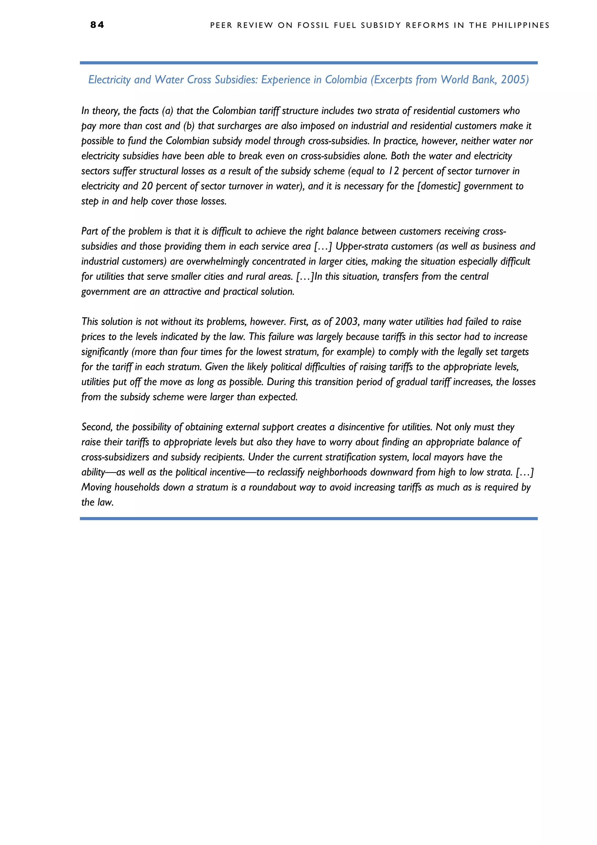 8 4 P E E R R E V I E W O N F O S S I L F U E L S U B S I D Y R E F O R M S I N T H E P H I L I P P I N E S
Electricity and Water Cross Subsidies: Experience in Colombia (Excerpts from World Bank, 2005)
In theory, the facts (a) that the Colombian tariff structure includes two strata of residential customers who
pay more than cost and (b) that surcharges are also imposed on industrial and residential customers make it
possible to fund the Colombian subsidy model through cross-subsidies. In practice, however, neither water nor
electricity subsidies have been able to break even on cross-subsidies alone. Both the water and electricity
sectors suffer structural losses as a result of the subsidy scheme (equal to 12 percent of sector turnover in
electricity and 20 percent of sector turnover in water), and it is necessary for the [domestic] government to
step in and help cover those losses.
Part of the problem is that it is difficult to achieve the right balance between customers receiving cross-
subsidies and those providing them in each service area […] Upper-strata customers (as well as business and
industrial customers) are overwhelmingly concentrated in larger cities, making the situation especially difficult
for utilities that serve smaller cities and rural areas. […]In this situation, transfers from the central
government are an attractive and practical solution.
This solution is not without its problems, however. First, as of 2003, many water utilities had failed to raise
prices to the levels indicated by the law. This failure was largely because tariffs in this sector had to increase
significantly (more than four times for the lowest stratum, for example) to comply with the legally set targets
for the tariff in each stratum. Given the likely political difficulties of raising tariffs to the appropriate levels,
utilities put off the move as long as possible. During this transition period of gradual tariff increases, the losses
from the subsidy scheme were larger than expected.
Second, the possibility of obtaining external support creates a disincentive for utilities. Not only must they
raise their tariffs to appropriate levels but also they have to worry about finding an appropriate balance of
cross-subsidizers and subsidy recipients. Under the current stratification system, local mayors have the
ability—as well as the political incentive—to reclassify neighborhoods downward from high to low strata. […]
Moving households down a stratum is a roundabout way to avoid increasing tariffs as much as is required by
the law.
 