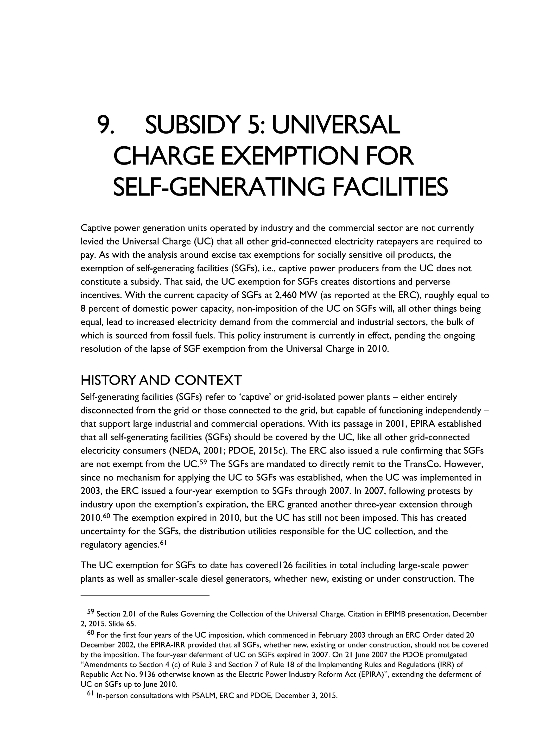 9. SUBSIDY 5: UNIVERSAL
CHARGE EXEMPTION FOR
SELF-GENERATING FACILITIES
Captive power generation units operated by industry and the commercial sector are not currently
levied the Universal Charge (UC) that all other grid-connected electricity ratepayers are required to
pay. As with the analysis around excise tax exemptions for socially sensitive oil products, the
exemption of self-generating facilities (SGFs), i.e., captive power producers from the UC does not
constitute a subsidy. That said, the UC exemption for SGFs creates distortions and perverse
incentives. With the current capacity of SGFs at 2,460 MW (as reported at the ERC), roughly equal to
8 percent of domestic power capacity, non-imposition of the UC on SGFs will, all other things being
equal, lead to increased electricity demand from the commercial and industrial sectors, the bulk of
which is sourced from fossil fuels. This policy instrument is currently in effect, pending the ongoing
resolution of the lapse of SGF exemption from the Universal Charge in 2010.
HISTORY AND CONTEXT
Self-generating facilities (SGFs) refer to ‘captive’ or grid-isolated power plants – either entirely
disconnected from the grid or those connected to the grid, but capable of functioning independently –
that support large industrial and commercial operations. With its passage in 2001, EPIRA established
that all self-generating facilities (SGFs) should be covered by the UC, like all other grid-connected
electricity consumers (NEDA, 2001; PDOE, 2015c). The ERC also issued a rule confirming that SGFs
are not exempt from the UC.59 The SGFs are mandated to directly remit to the TransCo. However,
since no mechanism for applying the UC to SGFs was established, when the UC was implemented in
2003, the ERC issued a four-year exemption to SGFs through 2007. In 2007, following protests by
industry upon the exemption’s expiration, the ERC granted another three-year extension through
2010.60 The exemption expired in 2010, but the UC has still not been imposed. This has created
uncertainty for the SGFs, the distribution utilities responsible for the UC collection, and the
regulatory agencies.61
The UC exemption for SGFs to date has covered126 facilities in total including large-scale power
plants as well as smaller-scale diesel generators, whether new, existing or under construction. The
59 Section 2.01 of the Rules Governing the Collection of the Universal Charge. Citation in EPIMB presentation, December
2, 2015. Slide 65.
60 For the first four years of the UC imposition, which commenced in February 2003 through an ERC Order dated 20
December 2002, the EPIRA-IRR provided that all SGFs, whether new, existing or under construction, should not be covered
by the imposition. The four-year deferment of UC on SGFs expired in 2007. On 21 June 2007 the PDOE promulgated
“Amendments to Section 4 (c) of Rule 3 and Section 7 of Rule 18 of the Implementing Rules and Regulations (IRR) of
Republic Act No. 9136 otherwise known as the Electric Power Industry Reform Act (EPIRA)”, extending the deferment of
UC on SGFs up to June 2010.
61 In-person consultations with PSALM, ERC and PDOE, December 3, 2015.
 