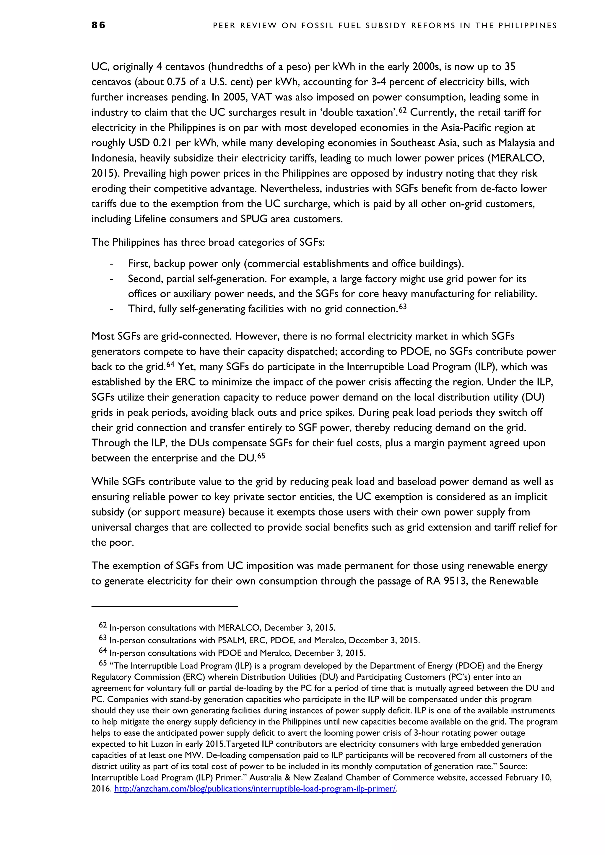 8 6 P E E R R E V I E W O N F O S S I L F U E L S U B S I D Y R E F O R M S I N T H E P H I L I P P I N E S
UC, originally 4 centavos (hundredths of a peso) per kWh in the early 2000s, is now up to 35
centavos (about 0.75 of a U.S. cent) per kWh, accounting for 3-4 percent of electricity bills, with
further increases pending. In 2005, VAT was also imposed on power consumption, leading some in
industry to claim that the UC surcharges result in ‘double taxation’.62 Currently, the retail tariff for
electricity in the Philippines is on par with most developed economies in the Asia-Pacific region at
roughly USD 0.21 per kWh, while many developing economies in Southeast Asia, such as Malaysia and
Indonesia, heavily subsidize their electricity tariffs, leading to much lower power prices (MERALCO,
2015). Prevailing high power prices in the Philippines are opposed by industry noting that they risk
eroding their competitive advantage. Nevertheless, industries with SGFs benefit from de-facto lower
tariffs due to the exemption from the UC surcharge, which is paid by all other on-grid customers,
including Lifeline consumers and SPUG area customers.
The Philippines has three broad categories of SGFs:
- First, backup power only (commercial establishments and office buildings).
- Second, partial self-generation. For example, a large factory might use grid power for its
offices or auxiliary power needs, and the SGFs for core heavy manufacturing for reliability.
- Third, fully self-generating facilities with no grid connection.63
Most SGFs are grid-connected. However, there is no formal electricity market in which SGFs
generators compete to have their capacity dispatched; according to PDOE, no SGFs contribute power
back to the grid.64 Yet, many SGFs do participate in the Interruptible Load Program (ILP), which was
established by the ERC to minimize the impact of the power crisis affecting the region. Under the ILP,
SGFs utilize their generation capacity to reduce power demand on the local distribution utility (DU)
grids in peak periods, avoiding black outs and price spikes. During peak load periods they switch off
their grid connection and transfer entirely to SGF power, thereby reducing demand on the grid.
Through the ILP, the DUs compensate SGFs for their fuel costs, plus a margin payment agreed upon
between the enterprise and the DU.65
While SGFs contribute value to the grid by reducing peak load and baseload power demand as well as
ensuring reliable power to key private sector entities, the UC exemption is considered as an implicit
subsidy (or support measure) because it exempts those users with their own power supply from
universal charges that are collected to provide social benefits such as grid extension and tariff relief for
the poor.
The exemption of SGFs from UC imposition was made permanent for those using renewable energy
to generate electricity for their own consumption through the passage of RA 9513, the Renewable
62 In-person consultations with MERALCO, December 3, 2015.
63 In-person consultations with PSALM, ERC, PDOE, and Meralco, December 3, 2015.
64 In-person consultations with PDOE and Meralco, December 3, 2015.
65 “The Interruptible Load Program (ILP) is a program developed by the Department of Energy (PDOE) and the Energy
Regulatory Commission (ERC) wherein Distribution Utilities (DU) and Participating Customers (PC’s) enter into an
agreement for voluntary full or partial de-loading by the PC for a period of time that is mutually agreed between the DU and
PC. Companies with stand-by generation capacities who participate in the ILP will be compensated under this program
should they use their own generating facilities during instances of power supply deficit. ILP is one of the available instruments
to help mitigate the energy supply deficiency in the Philippines until new capacities become available on the grid. The program
helps to ease the anticipated power supply deficit to avert the looming power crisis of 3-hour rotating power outage
expected to hit Luzon in early 2015.Targeted ILP contributors are electricity consumers with large embedded generation
capacities of at least one MW. De-loading compensation paid to ILP participants will be recovered from all customers of the
district utility as part of its total cost of power to be included in its monthly computation of generation rate.” Source:
Interruptible Load Program (ILP) Primer.” Australia & New Zealand Chamber of Commerce website, accessed February 10,
2016. http://anzcham.com/blog/publications/interruptible-load-program-ilp-primer/.
 
