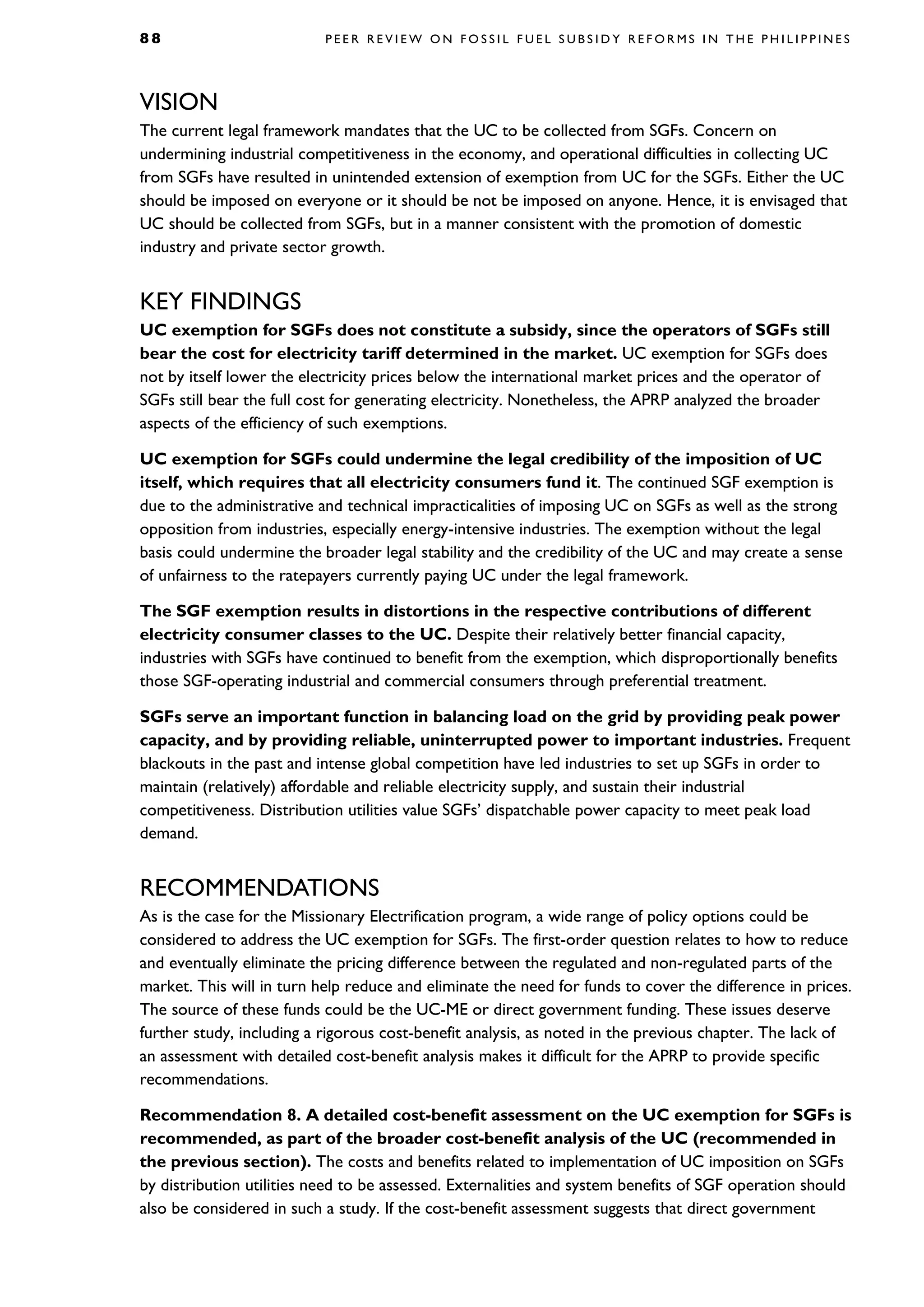 8 8 P E E R R E V I E W O N F O S S I L F U E L S U B S I D Y R E F O R M S I N T H E P H I L I P P I N E S
VISION
The current legal framework mandates that the UC to be collected from SGFs. Concern on
undermining industrial competitiveness in the economy, and operational difficulties in collecting UC
from SGFs have resulted in unintended extension of exemption from UC for the SGFs. Either the UC
should be imposed on everyone or it should be not be imposed on anyone. Hence, it is envisaged that
UC should be collected from SGFs, but in a manner consistent with the promotion of domestic
industry and private sector growth.
KEY FINDINGS
UC exemption for SGFs does not constitute a subsidy, since the operators of SGFs still
bear the cost for electricity tariff determined in the market. UC exemption for SGFs does
not by itself lower the electricity prices below the international market prices and the operator of
SGFs still bear the full cost for generating electricity. Nonetheless, the APRP analyzed the broader
aspects of the efficiency of such exemptions.
UC exemption for SGFs could undermine the legal credibility of the imposition of UC
itself, which requires that all electricity consumers fund it. The continued SGF exemption is
due to the administrative and technical impracticalities of imposing UC on SGFs as well as the strong
opposition from industries, especially energy-intensive industries. The exemption without the legal
basis could undermine the broader legal stability and the credibility of the UC and may create a sense
of unfairness to the ratepayers currently paying UC under the legal framework.
The SGF exemption results in distortions in the respective contributions of different
electricity consumer classes to the UC. Despite their relatively better financial capacity,
industries with SGFs have continued to benefit from the exemption, which disproportionally benefits
those SGF-operating industrial and commercial consumers through preferential treatment.
SGFs serve an important function in balancing load on the grid by providing peak power
capacity, and by providing reliable, uninterrupted power to important industries. Frequent
blackouts in the past and intense global competition have led industries to set up SGFs in order to
maintain (relatively) affordable and reliable electricity supply, and sustain their industrial
competitiveness. Distribution utilities value SGFs’ dispatchable power capacity to meet peak load
demand.
RECOMMENDATIONS
As is the case for the Missionary Electrification program, a wide range of policy options could be
considered to address the UC exemption for SGFs. The first-order question relates to how to reduce
and eventually eliminate the pricing difference between the regulated and non-regulated parts of the
market. This will in turn help reduce and eliminate the need for funds to cover the difference in prices.
The source of these funds could be the UC-ME or direct government funding. These issues deserve
further study, including a rigorous cost-benefit analysis, as noted in the previous chapter. The lack of
an assessment with detailed cost-benefit analysis makes it difficult for the APRP to provide specific
recommendations.
Recommendation 8. A detailed cost-benefit assessment on the UC exemption for SGFs is
recommended, as part of the broader cost-benefit analysis of the UC (recommended in
the previous section). The costs and benefits related to implementation of UC imposition on SGFs
by distribution utilities need to be assessed. Externalities and system benefits of SGF operation should
also be considered in such a study. If the cost-benefit assessment suggests that direct government
 