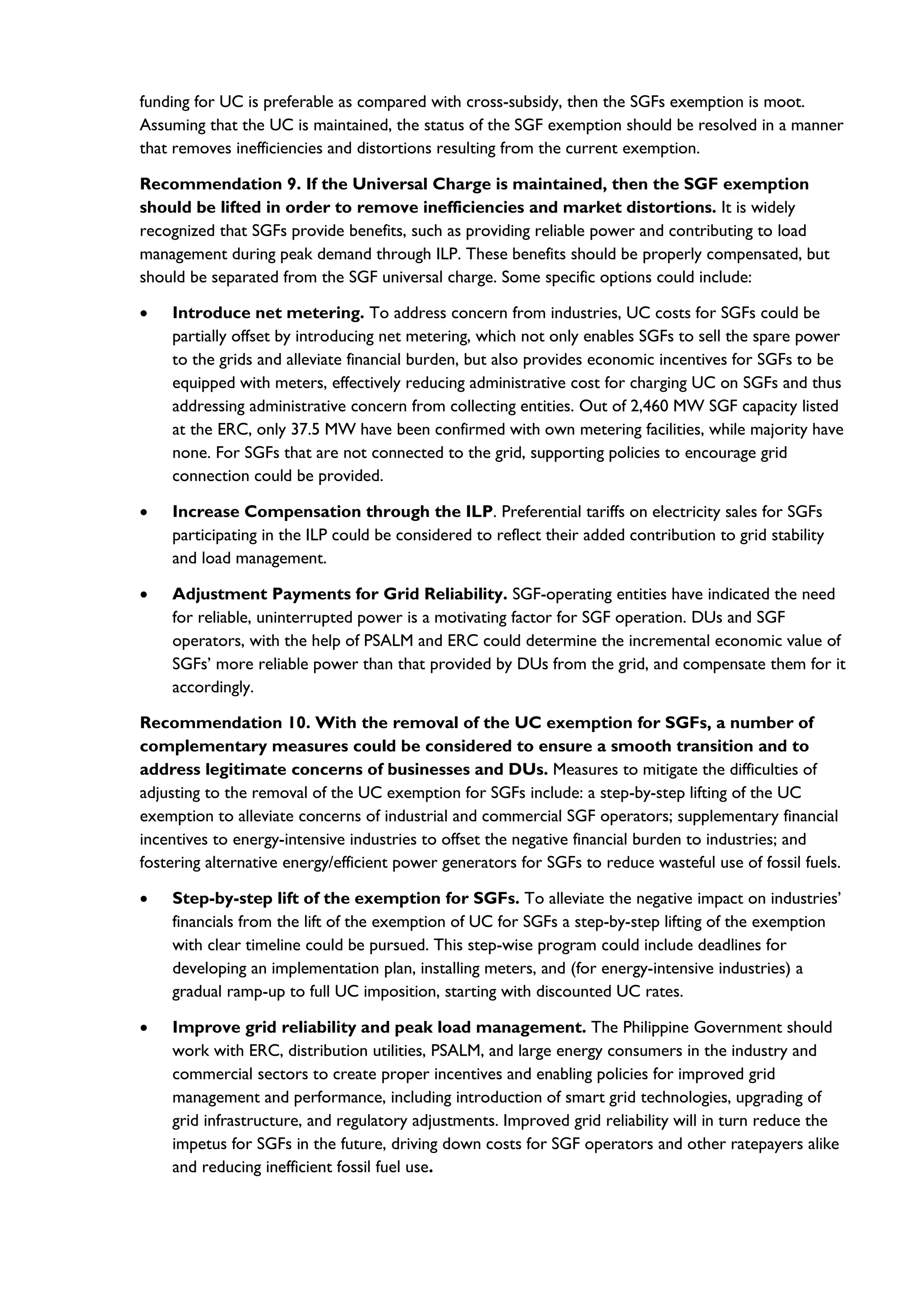 funding for UC is preferable as compared with cross-subsidy, then the SGFs exemption is moot.
Assuming that the UC is maintained, the status of the SGF exemption should be resolved in a manner
that removes inefficiencies and distortions resulting from the current exemption.
Recommendation 9. If the Universal Charge is maintained, then the SGF exemption
should be lifted in order to remove inefficiencies and market distortions. It is widely
recognized that SGFs provide benefits, such as providing reliable power and contributing to load
management during peak demand through ILP. These benefits should be properly compensated, but
should be separated from the SGF universal charge. Some specific options could include:
• Introduce net metering. To address concern from industries, UC costs for SGFs could be
partially offset by introducing net metering, which not only enables SGFs to sell the spare power
to the grids and alleviate financial burden, but also provides economic incentives for SGFs to be
equipped with meters, effectively reducing administrative cost for charging UC on SGFs and thus
addressing administrative concern from collecting entities. Out of 2,460 MW SGF capacity listed
at the ERC, only 37.5 MW have been confirmed with own metering facilities, while majority have
none. For SGFs that are not connected to the grid, supporting policies to encourage grid
connection could be provided.
• Increase Compensation through the ILP. Preferential tariffs on electricity sales for SGFs
participating in the ILP could be considered to reflect their added contribution to grid stability
and load management.
• Adjustment Payments for Grid Reliability. SGF-operating entities have indicated the need
for reliable, uninterrupted power is a motivating factor for SGF operation. DUs and SGF
operators, with the help of PSALM and ERC could determine the incremental economic value of
SGFs’ more reliable power than that provided by DUs from the grid, and compensate them for it
accordingly.
Recommendation 10. With the removal of the UC exemption for SGFs, a number of
complementary measures could be considered to ensure a smooth transition and to
address legitimate concerns of businesses and DUs. Measures to mitigate the difficulties of
adjusting to the removal of the UC exemption for SGFs include: a step-by-step lifting of the UC
exemption to alleviate concerns of industrial and commercial SGF operators; supplementary financial
incentives to energy-intensive industries to offset the negative financial burden to industries; and
fostering alternative energy/efficient power generators for SGFs to reduce wasteful use of fossil fuels.
• Step-by-step lift of the exemption for SGFs. To alleviate the negative impact on industries’
financials from the lift of the exemption of UC for SGFs a step-by-step lifting of the exemption
with clear timeline could be pursued. This step-wise program could include deadlines for
developing an implementation plan, installing meters, and (for energy-intensive industries) a
gradual ramp-up to full UC imposition, starting with discounted UC rates.
• Improve grid reliability and peak load management. The Philippine Government should
work with ERC, distribution utilities, PSALM, and large energy consumers in the industry and
commercial sectors to create proper incentives and enabling policies for improved grid
management and performance, including introduction of smart grid technologies, upgrading of
grid infrastructure, and regulatory adjustments. Improved grid reliability will in turn reduce the
impetus for SGFs in the future, driving down costs for SGF operators and other ratepayers alike
and reducing inefficient fossil fuel use.
 