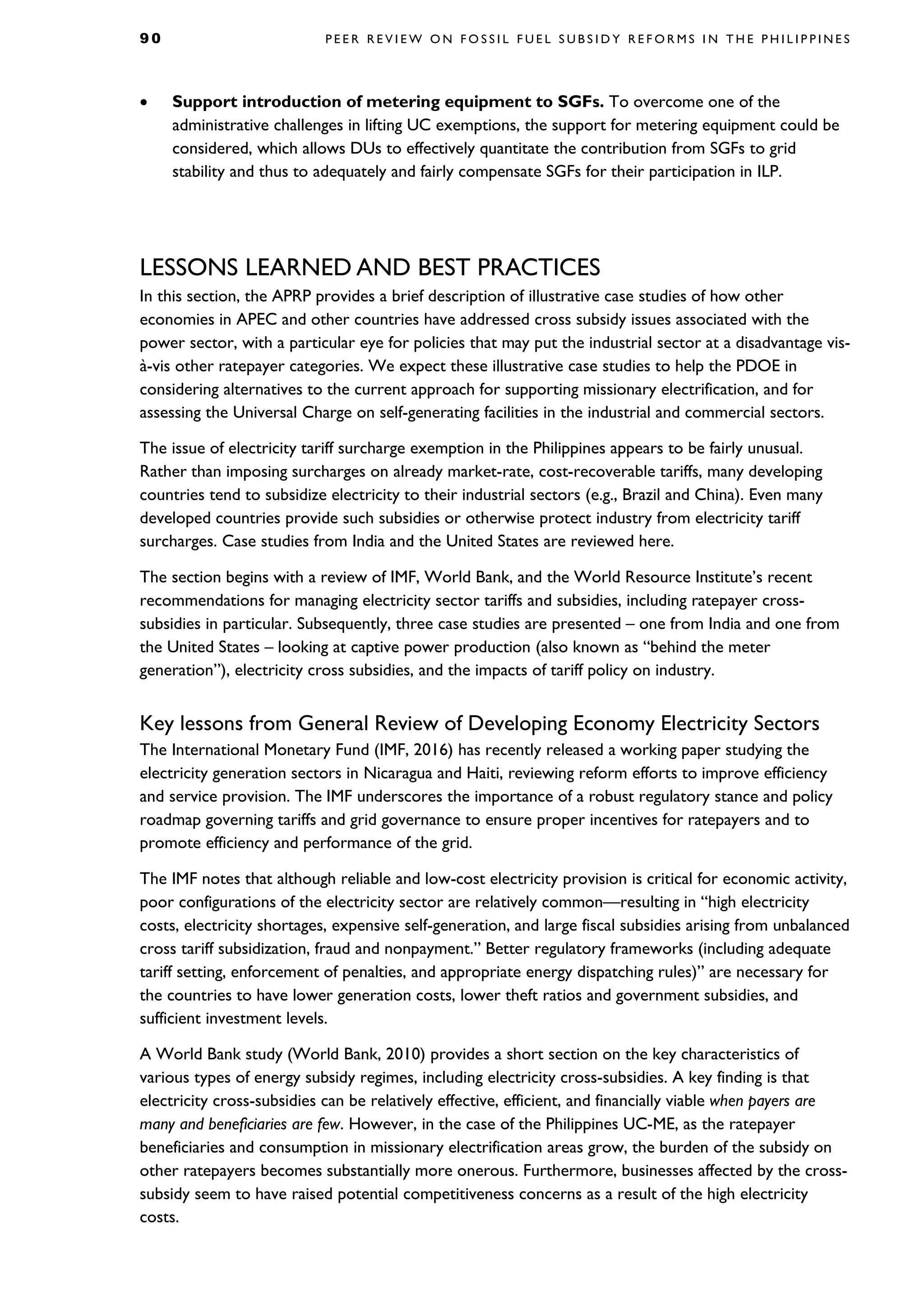 9 0 P E E R R E V I E W O N F O S S I L F U E L S U B S I D Y R E F O R M S I N T H E P H I L I P P I N E S
• Support introduction of metering equipment to SGFs. To overcome one of the
administrative challenges in lifting UC exemptions, the support for metering equipment could be
considered, which allows DUs to effectively quantitate the contribution from SGFs to grid
stability and thus to adequately and fairly compensate SGFs for their participation in ILP.
LESSONS LEARNED AND BEST PRACTICES
In this section, the APRP provides a brief description of illustrative case studies of how other
economies in APEC and other countries have addressed cross subsidy issues associated with the
power sector, with a particular eye for policies that may put the industrial sector at a disadvantage vis-
à-vis other ratepayer categories. We expect these illustrative case studies to help the PDOE in
considering alternatives to the current approach for supporting missionary electrification, and for
assessing the Universal Charge on self-generating facilities in the industrial and commercial sectors.
The issue of electricity tariff surcharge exemption in the Philippines appears to be fairly unusual.
Rather than imposing surcharges on already market-rate, cost-recoverable tariffs, many developing
countries tend to subsidize electricity to their industrial sectors (e.g., Brazil and China). Even many
developed countries provide such subsidies or otherwise protect industry from electricity tariff
surcharges. Case studies from India and the United States are reviewed here.
The section begins with a review of IMF, World Bank, and the World Resource Institute’s recent
recommendations for managing electricity sector tariffs and subsidies, including ratepayer cross-
subsidies in particular. Subsequently, three case studies are presented – one from India and one from
the United States – looking at captive power production (also known as “behind the meter
generation”), electricity cross subsidies, and the impacts of tariff policy on industry.
Key lessons from General Review of Developing Economy Electricity Sectors
The International Monetary Fund (IMF, 2016) has recently released a working paper studying the
electricity generation sectors in Nicaragua and Haiti, reviewing reform efforts to improve efficiency
and service provision. The IMF underscores the importance of a robust regulatory stance and policy
roadmap governing tariffs and grid governance to ensure proper incentives for ratepayers and to
promote efficiency and performance of the grid.
The IMF notes that although reliable and low-cost electricity provision is critical for economic activity,
poor configurations of the electricity sector are relatively common—resulting in “high electricity
costs, electricity shortages, expensive self-generation, and large fiscal subsidies arising from unbalanced
cross tariff subsidization, fraud and nonpayment.” Better regulatory frameworks (including adequate
tariff setting, enforcement of penalties, and appropriate energy dispatching rules)” are necessary for
the countries to have lower generation costs, lower theft ratios and government subsidies, and
sufficient investment levels.
A World Bank study (World Bank, 2010) provides a short section on the key characteristics of
various types of energy subsidy regimes, including electricity cross-subsidies. A key finding is that
electricity cross-subsidies can be relatively effective, efficient, and financially viable when payers are
many and beneficiaries are few. However, in the case of the Philippines UC-ME, as the ratepayer
beneficiaries and consumption in missionary electrification areas grow, the burden of the subsidy on
other ratepayers becomes substantially more onerous. Furthermore, businesses affected by the cross-
subsidy seem to have raised potential competitiveness concerns as a result of the high electricity
costs.
 