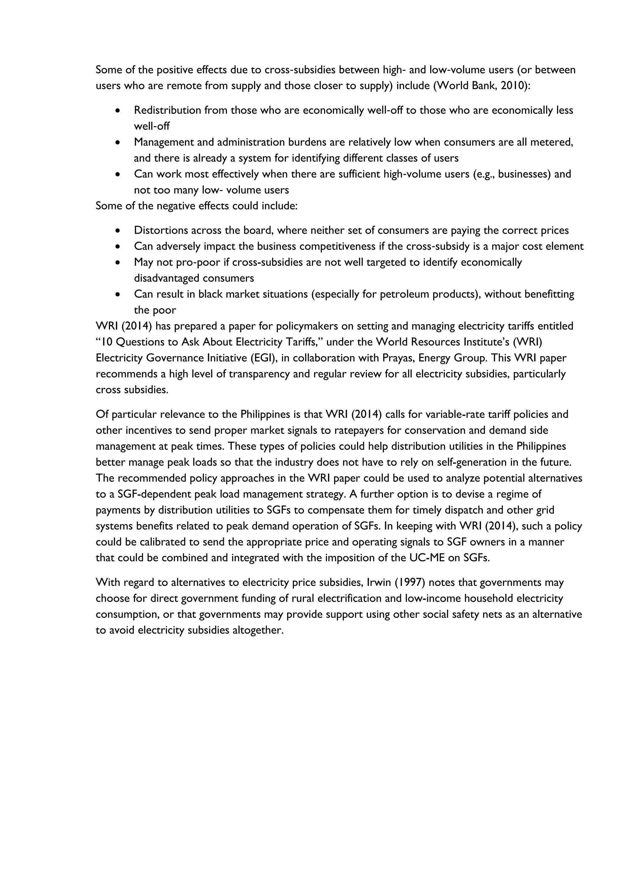Some of the positive effects due to cross‐subsidies between high‐ and low‐volume users (or between
users who are remote from supply and those closer to supply) include (World Bank, 2010):
• Redistribution from those who are economically well‐off to those who are economically less
well‐off
• Management and administration burdens are relatively low when consumers are all metered,
and there is already a system for identifying different classes of users
• Can work most effectively when there are sufficient high‐volume users (e.g., businesses) and
not too many low‐ volume users
Some of the negative effects could include:
• Distortions across the board, where neither set of consumers are paying the correct prices
• Can adversely impact the business competitiveness if the cross‐subsidy is a major cost element
• May not pro‐poor if cross-subsidies are not well targeted to identify economically
disadvantaged consumers
• Can result in black market situations (especially for petroleum products), without benefitting
the poor
WRI (2014) has prepared a paper for policymakers on setting and managing electricity tariffs entitled
“10 Questions to Ask About Electricity Tariffs,” under the World Resources Institute’s (WRI)
Electricity Governance Initiative (EGI), in collaboration with Prayas, Energy Group. This WRI paper
recommends a high level of transparency and regular review for all electricity subsidies, particularly
cross subsidies.
Of particular relevance to the Philippines is that WRI (2014) calls for variable-rate tariff policies and
other incentives to send proper market signals to ratepayers for conservation and demand side
management at peak times. These types of policies could help distribution utilities in the Philippines
better manage peak loads so that the industry does not have to rely on self-generation in the future.
The recommended policy approaches in the WRI paper could be used to analyze potential alternatives
to a SGF-dependent peak load management strategy. A further option is to devise a regime of
payments by distribution utilities to SGFs to compensate them for timely dispatch and other grid
systems benefits related to peak demand operation of SGFs. In keeping with WRI (2014), such a policy
could be calibrated to send the appropriate price and operating signals to SGF owners in a manner
that could be combined and integrated with the imposition of the UC-ME on SGFs.
With regard to alternatives to electricity price subsidies, Irwin (1997) notes that governments may
choose for direct government funding of rural electrification and low-income household electricity
consumption, or that governments may provide support using other social safety nets as an alternative
to avoid electricity subsidies altogether.
 