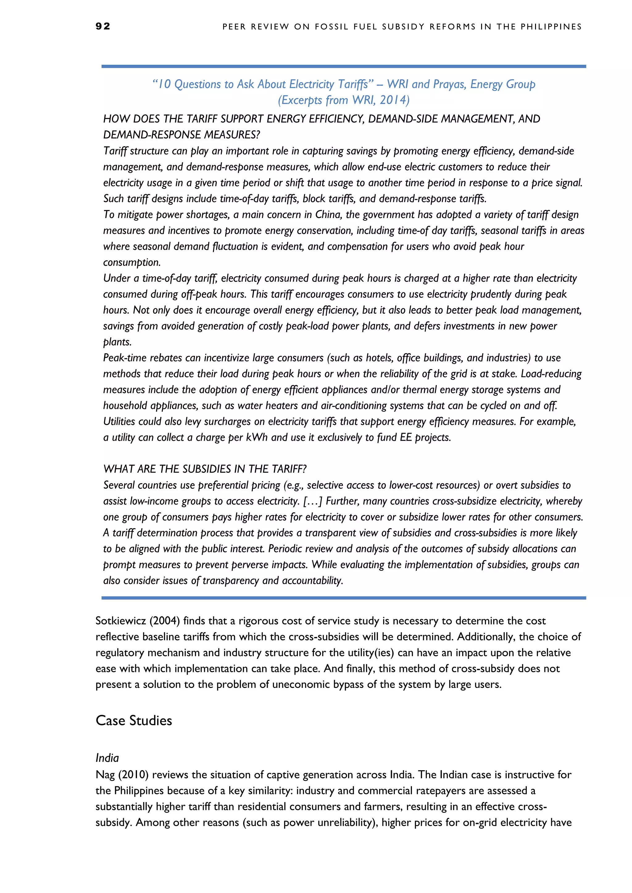9 2 P E E R R E V I E W O N F O S S I L F U E L S U B S I D Y R E F O R M S I N T H E P H I L I P P I N E S
Sotkiewicz (2004) finds that a rigorous cost of service study is necessary to determine the cost
reflective baseline tariffs from which the cross-subsidies will be determined. Additionally, the choice of
regulatory mechanism and industry structure for the utility(ies) can have an impact upon the relative
ease with which implementation can take place. And finally, this method of cross-subsidy does not
present a solution to the problem of uneconomic bypass of the system by large users.
Case Studies
India
Nag (2010) reviews the situation of captive generation across India. The Indian case is instructive for
the Philippines because of a key similarity: industry and commercial ratepayers are assessed a
substantially higher tariff than residential consumers and farmers, resulting in an effective cross-
subsidy. Among other reasons (such as power unreliability), higher prices for on-grid electricity have
“10 Questions to Ask About Electricity Tariffs” -- WRI and Prayas, Energy Group
(Excerpts from WRI, 2014)
HOW DOES THE TARIFF SUPPORT ENERGY EFFICIENCY, DEMAND-SIDE MANAGEMENT, AND
DEMAND-RESPONSE MEASURES?
Tariff structure can play an important role in capturing savings by promoting energy efficiency, demand-side
management, and demand-response measures, which allow end-use electric customers to reduce their
electricity usage in a given time period or shift that usage to another time period in response to a price signal.
Such tariff designs include time-of-day tariffs, block tariffs, and demand-response tariffs.
To mitigate power shortages, a main concern in China, the government has adopted a variety of tariff design
measures and incentives to promote energy conservation, including time-of day tariffs, seasonal tariffs in areas
where seasonal demand fluctuation is evident, and compensation for users who avoid peak hour
consumption.
Under a time-of-day tariff, electricity consumed during peak hours is charged at a higher rate than electricity
consumed during off-peak hours. This tariff encourages consumers to use electricity prudently during peak
hours. Not only does it encourage overall energy efficiency, but it also leads to better peak load management,
savings from avoided generation of costly peak-load power plants, and defers investments in new power
plants.
Peak-time rebates can incentivize large consumers (such as hotels, office buildings, and industries) to use
methods that reduce their load during peak hours or when the reliability of the grid is at stake. Load-reducing
measures include the adoption of energy efficient appliances and/or thermal energy storage systems and
household appliances, such as water heaters and air-conditioning systems that can be cycled on and off.
Utilities could also levy surcharges on electricity tariffs that support energy efficiency measures. For example,
a utility can collect a charge per kWh and use it exclusively to fund EE projects.
WHAT ARE THE SUBSIDIES IN THE TARIFF?
Several countries use preferential pricing (e.g., selective access to lower-cost resources) or overt subsidies to
assist low-income groups to access electricity. […] Further, many countries cross-subsidize electricity, whereby
one group of consumers pays higher rates for electricity to cover or subsidize lower rates for other consumers.
A tariff determination process that provides a transparent view of subsidies and cross-subsidies is more likely
to be aligned with the public interest. Periodic review and analysis of the outcomes of subsidy allocations can
prompt measures to prevent perverse impacts. While evaluating the implementation of subsidies, groups can
also consider issues of transparency and accountability.
 