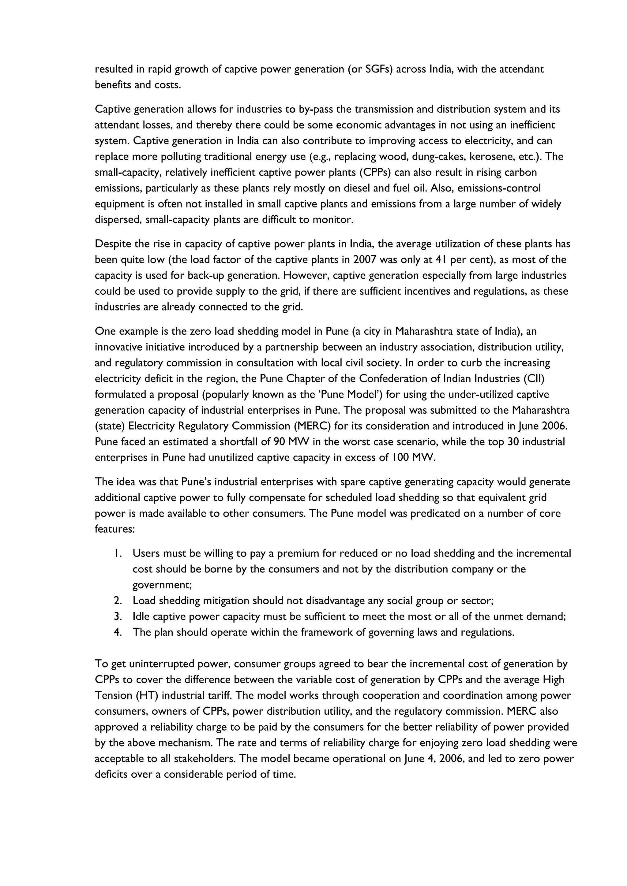 resulted in rapid growth of captive power generation (or SGFs) across India, with the attendant
benefits and costs.
Captive generation allows for industries to by-pass the transmission and distribution system and its
attendant losses, and thereby there could be some economic advantages in not using an inefficient
system. Captive generation in India can also contribute to improving access to electricity, and can
replace more polluting traditional energy use (e.g., replacing wood, dung-cakes, kerosene, etc.). The
small-capacity, relatively inefficient captive power plants (CPPs) can also result in rising carbon
emissions, particularly as these plants rely mostly on diesel and fuel oil. Also, emissions-control
equipment is often not installed in small captive plants and emissions from a large number of widely
dispersed, small-capacity plants are difficult to monitor.
Despite the rise in capacity of captive power plants in India, the average utilization of these plants has
been quite low (the load factor of the captive plants in 2007 was only at 41 per cent), as most of the
capacity is used for back-up generation. However, captive generation especially from large industries
could be used to provide supply to the grid, if there are sufficient incentives and regulations, as these
industries are already connected to the grid.
One example is the zero load shedding model in Pune (a city in Maharashtra state of India), an
innovative initiative introduced by a partnership between an industry association, distribution utility,
and regulatory commission in consultation with local civil society. In order to curb the increasing
electricity deficit in the region, the Pune Chapter of the Confederation of Indian Industries (CII)
formulated a proposal (popularly known as the ‘Pune Model’) for using the under-utilized captive
generation capacity of industrial enterprises in Pune. The proposal was submitted to the Maharashtra
(state) Electricity Regulatory Commission (MERC) for its consideration and introduced in June 2006.
Pune faced an estimated a shortfall of 90 MW in the worst case scenario, while the top 30 industrial
enterprises in Pune had unutilized captive capacity in excess of 100 MW.
The idea was that Pune’s industrial enterprises with spare captive generating capacity would generate
additional captive power to fully compensate for scheduled load shedding so that equivalent grid
power is made available to other consumers. The Pune model was predicated on a number of core
features:
1. Users must be willing to pay a premium for reduced or no load shedding and the incremental
cost should be borne by the consumers and not by the distribution company or the
government;
2. Load shedding mitigation should not disadvantage any social group or sector;
3. Idle captive power capacity must be sufficient to meet the most or all of the unmet demand;
4. The plan should operate within the framework of governing laws and regulations.
To get uninterrupted power, consumer groups agreed to bear the incremental cost of generation by
CPPs to cover the difference between the variable cost of generation by CPPs and the average High
Tension (HT) industrial tariff. The model works through cooperation and coordination among power
consumers, owners of CPPs, power distribution utility, and the regulatory commission. MERC also
approved a reliability charge to be paid by the consumers for the better reliability of power provided
by the above mechanism. The rate and terms of reliability charge for enjoying zero load shedding were
acceptable to all stakeholders. The model became operational on June 4, 2006, and led to zero power
deficits over a considerable period of time.
 