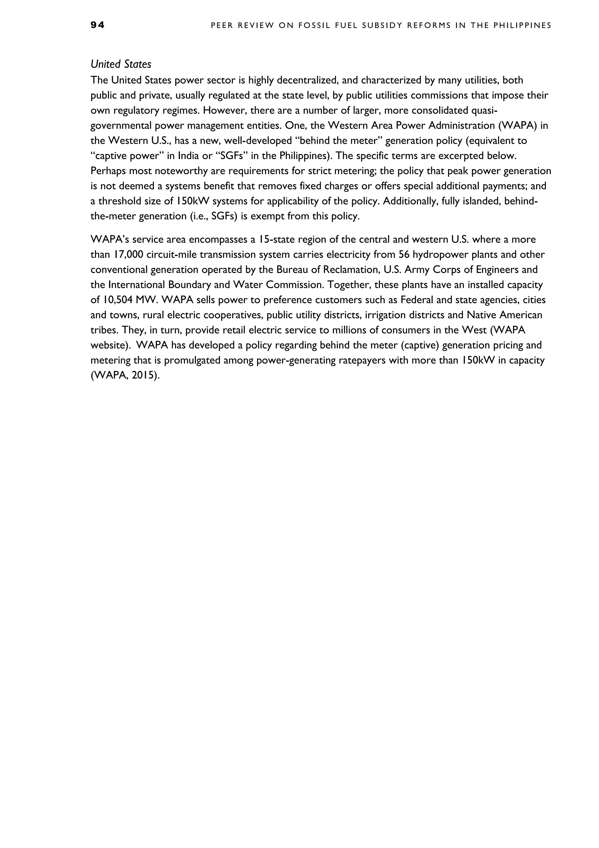 9 4 P E E R R E V I E W O N F O S S I L F U E L S U B S I D Y R E F O R M S I N T H E P H I L I P P I N E S
United States
The United States power sector is highly decentralized, and characterized by many utilities, both
public and private, usually regulated at the state level, by public utilities commissions that impose their
own regulatory regimes. However, there are a number of larger, more consolidated quasi-
governmental power management entities. One, the Western Area Power Administration (WAPA) in
the Western U.S., has a new, well-developed “behind the meter” generation policy (equivalent to
“captive power” in India or “SGFs” in the Philippines). The specific terms are excerpted below.
Perhaps most noteworthy are requirements for strict metering; the policy that peak power generation
is not deemed a systems benefit that removes fixed charges or offers special additional payments; and
a threshold size of 150kW systems for applicability of the policy. Additionally, fully islanded, behind-
the-meter generation (i.e., SGFs) is exempt from this policy.
WAPA’s service area encompasses a 15-state region of the central and western U.S. where a more
than 17,000 circuit-mile transmission system carries electricity from 56 hydropower plants and other
conventional generation operated by the Bureau of Reclamation, U.S. Army Corps of Engineers and
the International Boundary and Water Commission. Together, these plants have an installed capacity
of 10,504 MW. WAPA sells power to preference customers such as Federal and state agencies, cities
and towns, rural electric cooperatives, public utility districts, irrigation districts and Native American
tribes. They, in turn, provide retail electric service to millions of consumers in the West (WAPA
website). WAPA has developed a policy regarding behind the meter (captive) generation pricing and
metering that is promulgated among power-generating ratepayers with more than 150kW in capacity
(WAPA, 2015).
 