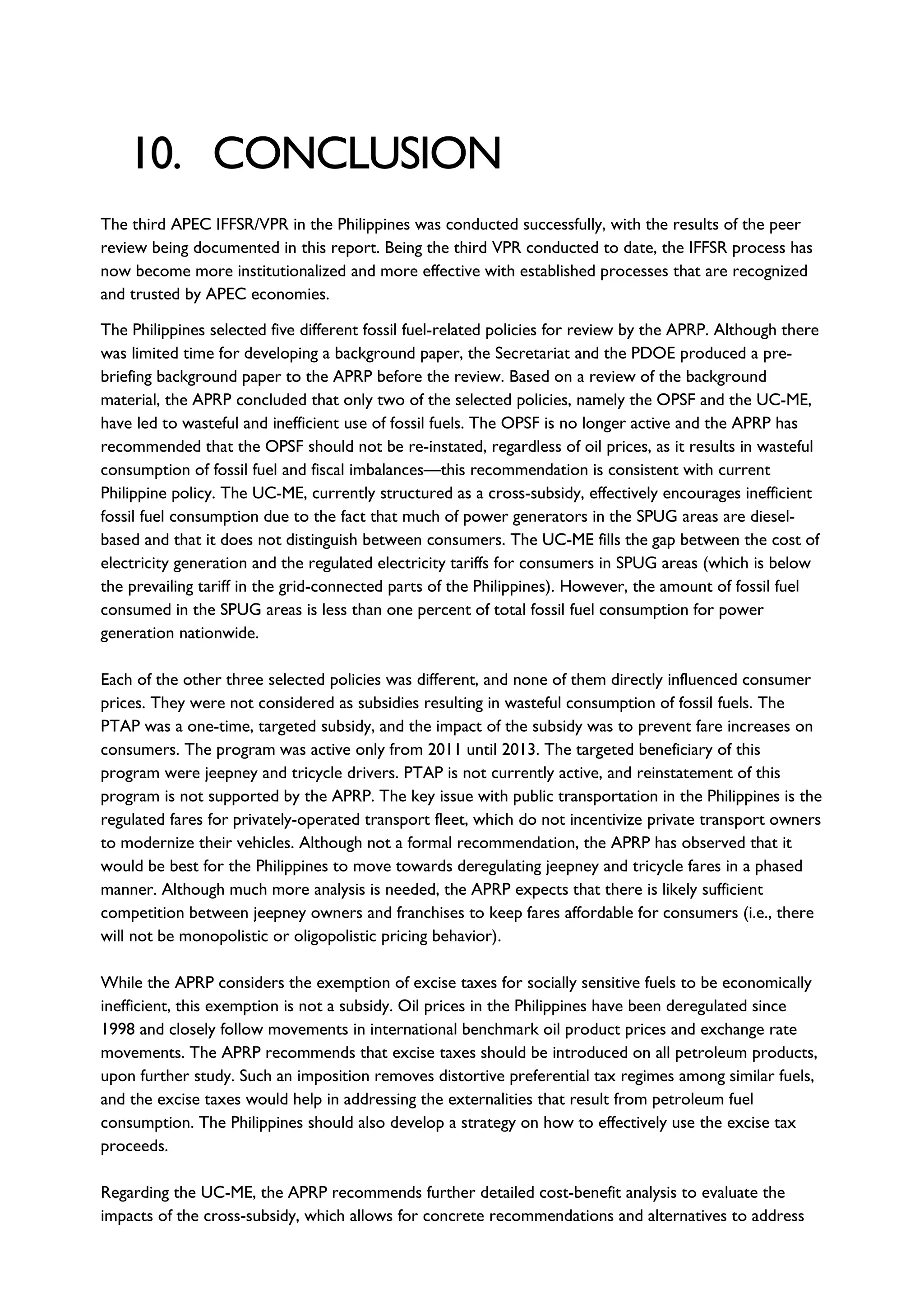 10. CONCLUSION
The third APEC IFFSR/VPR in the Philippines was conducted successfully, with the results of the peer
review being documented in this report. Being the third VPR conducted to date, the IFFSR process has
now become more institutionalized and more effective with established processes that are recognized
and trusted by APEC economies.
The Philippines selected five different fossil fuel-related policies for review by the APRP. Although there
was limited time for developing a background paper, the Secretariat and the PDOE produced a pre-
briefing background paper to the APRP before the review. Based on a review of the background
material, the APRP concluded that only two of the selected policies, namely the OPSF and the UC-ME,
have led to wasteful and inefficient use of fossil fuels. The OPSF is no longer active and the APRP has
recommended that the OPSF should not be re-instated, regardless of oil prices, as it results in wasteful
consumption of fossil fuel and fiscal imbalances—this recommendation is consistent with current
Philippine policy. The UC-ME, currently structured as a cross-subsidy, effectively encourages inefficient
fossil fuel consumption due to the fact that much of power generators in the SPUG areas are diesel-
based and that it does not distinguish between consumers. The UC-ME fills the gap between the cost of
electricity generation and the regulated electricity tariffs for consumers in SPUG areas (which is below
the prevailing tariff in the grid-connected parts of the Philippines). However, the amount of fossil fuel
consumed in the SPUG areas is less than one percent of total fossil fuel consumption for power
generation nationwide.
Each of the other three selected policies was different, and none of them directly influenced consumer
prices. They were not considered as subsidies resulting in wasteful consumption of fossil fuels. The
PTAP was a one-time, targeted subsidy, and the impact of the subsidy was to prevent fare increases on
consumers. The program was active only from 2011 until 2013. The targeted beneficiary of this
program were jeepney and tricycle drivers. PTAP is not currently active, and reinstatement of this
program is not supported by the APRP. The key issue with public transportation in the Philippines is the
regulated fares for privately-operated transport fleet, which do not incentivize private transport owners
to modernize their vehicles. Although not a formal recommendation, the APRP has observed that it
would be best for the Philippines to move towards deregulating jeepney and tricycle fares in a phased
manner. Although much more analysis is needed, the APRP expects that there is likely sufficient
competition between jeepney owners and franchises to keep fares affordable for consumers (i.e., there
will not be monopolistic or oligopolistic pricing behavior).
While the APRP considers the exemption of excise taxes for socially sensitive fuels to be economically
inefficient, this exemption is not a subsidy. Oil prices in the Philippines have been deregulated since
1998 and closely follow movements in international benchmark oil product prices and exchange rate
movements. The APRP recommends that excise taxes should be introduced on all petroleum products,
upon further study. Such an imposition removes distortive preferential tax regimes among similar fuels,
and the excise taxes would help in addressing the externalities that result from petroleum fuel
consumption. The Philippines should also develop a strategy on how to effectively use the excise tax
proceeds.
Regarding the UC-ME, the APRP recommends further detailed cost-benefit analysis to evaluate the
impacts of the cross-subsidy, which allows for concrete recommendations and alternatives to address
 