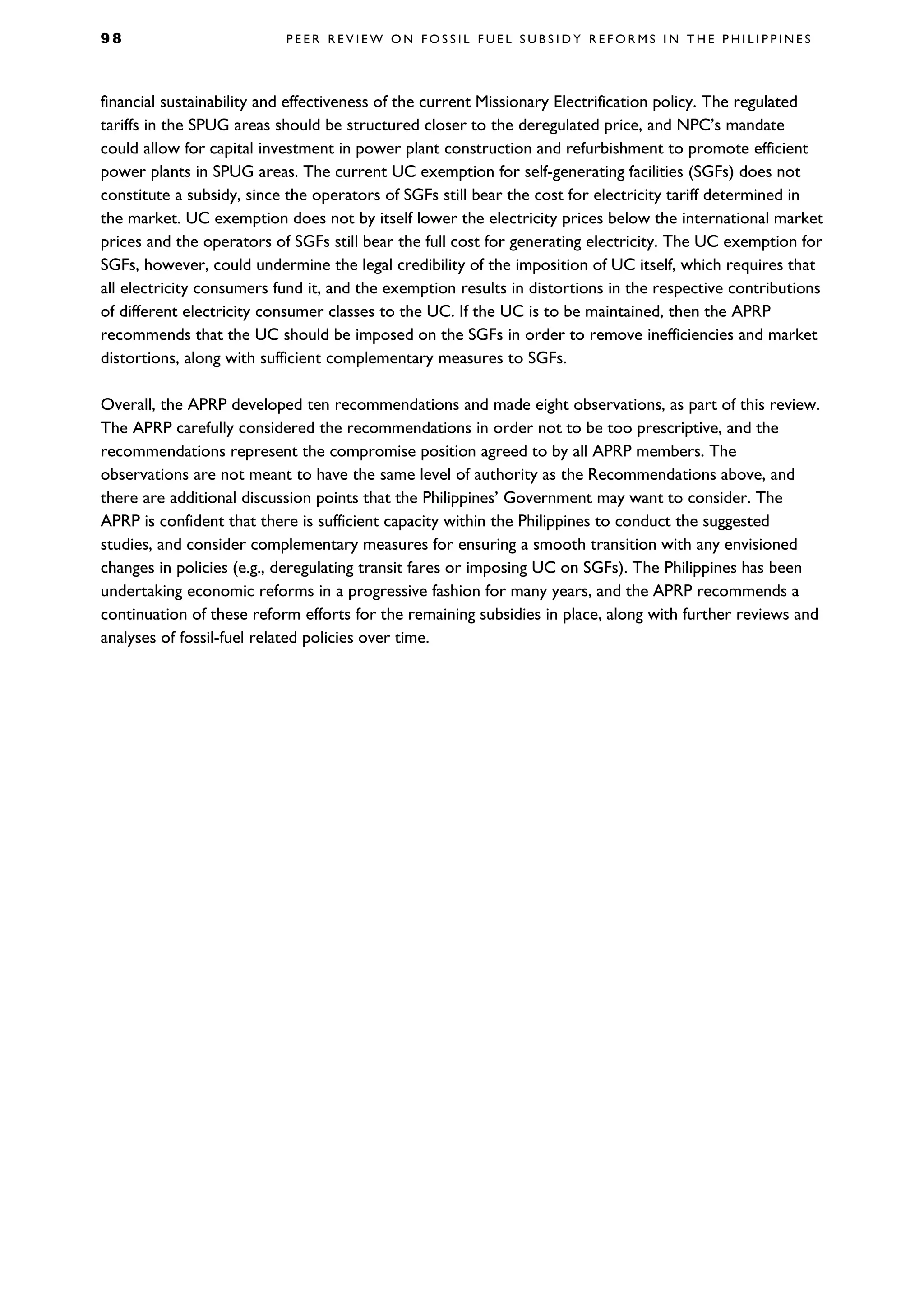 9 8 P E E R R E V I E W O N F O S S I L F U E L S U B S I D Y R E F O R M S I N T H E P H I L I P P I N E S
financial sustainability and effectiveness of the current Missionary Electrification policy. The regulated
tariffs in the SPUG areas should be structured closer to the deregulated price, and NPC’s mandate
could allow for capital investment in power plant construction and refurbishment to promote efficient
power plants in SPUG areas. The current UC exemption for self-generating facilities (SGFs) does not
constitute a subsidy, since the operators of SGFs still bear the cost for electricity tariff determined in
the market. UC exemption does not by itself lower the electricity prices below the international market
prices and the operators of SGFs still bear the full cost for generating electricity. The UC exemption for
SGFs, however, could undermine the legal credibility of the imposition of UC itself, which requires that
all electricity consumers fund it, and the exemption results in distortions in the respective contributions
of different electricity consumer classes to the UC. If the UC is to be maintained, then the APRP
recommends that the UC should be imposed on the SGFs in order to remove inefficiencies and market
distortions, along with sufficient complementary measures to SGFs.
Overall, the APRP developed ten recommendations and made eight observations, as part of this review.
The APRP carefully considered the recommendations in order not to be too prescriptive, and the
recommendations represent the compromise position agreed to by all APRP members. The
observations are not meant to have the same level of authority as the Recommendations above, and
there are additional discussion points that the Philippines’ Government may want to consider. The
APRP is confident that there is sufficient capacity within the Philippines to conduct the suggested
studies, and consider complementary measures for ensuring a smooth transition with any envisioned
changes in policies (e.g., deregulating transit fares or imposing UC on SGFs). The Philippines has been
undertaking economic reforms in a progressive fashion for many years, and the APRP recommends a
continuation of these reform efforts for the remaining subsidies in place, along with further reviews and
analyses of fossil-fuel related policies over time.
 