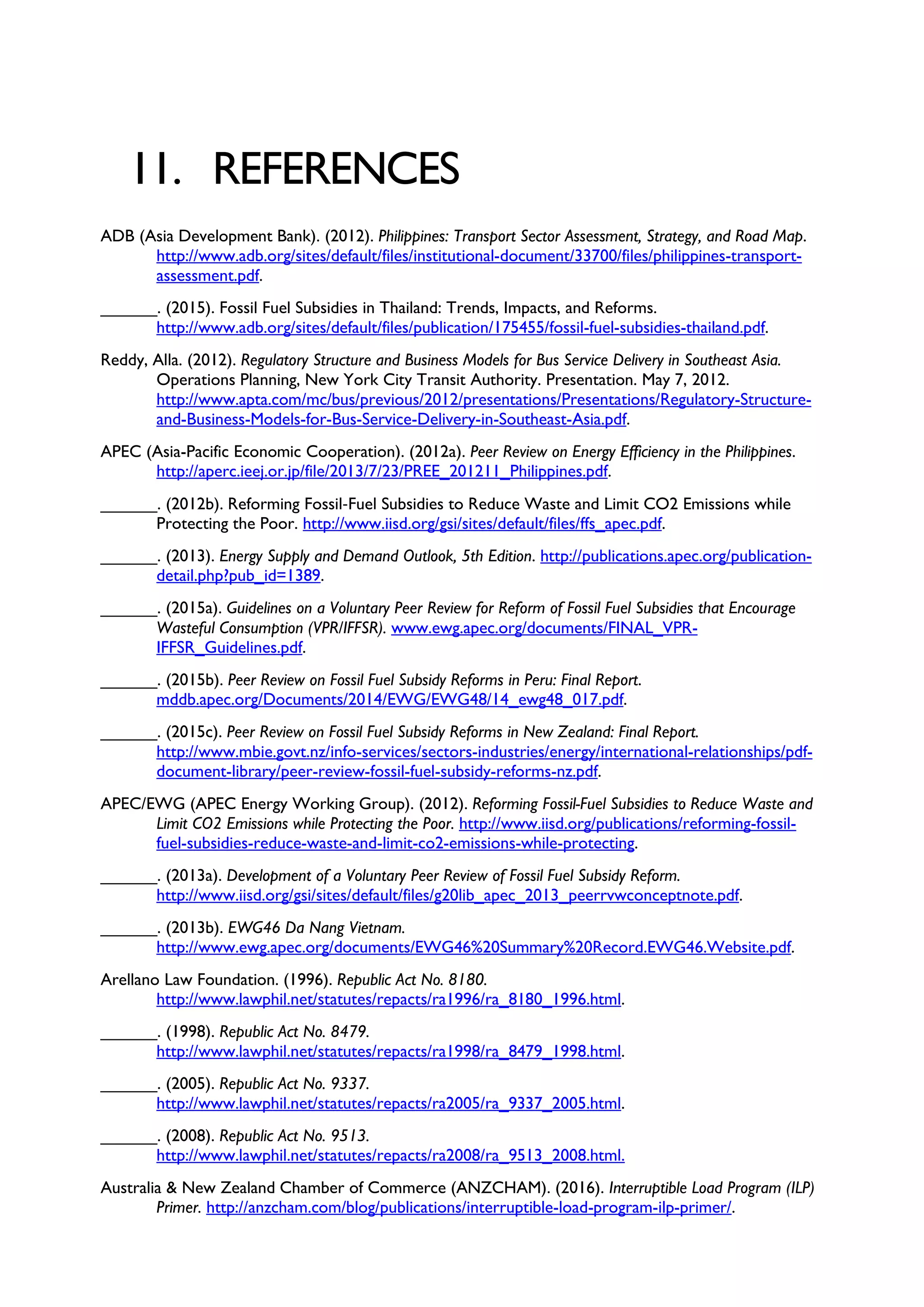 11. REFERENCES
ADB (Asia Development Bank). (2012). Philippines: Transport Sector Assessment, Strategy, and Road Map.
http://www.adb.org/sites/default/files/institutional-document/33700/files/philippines-transport-
assessment.pdf.
______. (2015). Fossil Fuel Subsidies in Thailand: Trends, Impacts, and Reforms.
http://www.adb.org/sites/default/files/publication/175455/fossil-fuel-subsidies-thailand.pdf.
Reddy, Alla. (2012). Regulatory Structure and Business Models for Bus Service Delivery in Southeast Asia.
Operations Planning, New York City Transit Authority. Presentation. May 7, 2012.
http://www.apta.com/mc/bus/previous/2012/presentations/Presentations/Regulatory-Structure-
and-Business-Models-for-Bus-Service-Delivery-in-Southeast-Asia.pdf.
APEC (Asia-Pacific Economic Cooperation). (2012a). Peer Review on Energy Efficiency in the Philippines.
http://aperc.ieej.or.jp/file/2013/7/23/PREE_201211_Philippines.pdf.
______. (2012b). Reforming Fossil‐Fuel Subsidies to Reduce Waste and Limit CO2 Emissions while
Protecting the Poor. http://www.iisd.org/gsi/sites/default/files/ffs_apec.pdf.
______. (2013). Energy Supply and Demand Outlook, 5th Edition. http://publications.apec.org/publication-
detail.php?pub_id=1389.
______. (2015a). Guidelines on a Voluntary Peer Review for Reform of Fossil Fuel Subsidies that Encourage
Wasteful Consumption (VPR/IFFSR). www.ewg.apec.org/documents/FINAL_VPR-
IFFSR_Guidelines.pdf.
______. (2015b). Peer Review on Fossil Fuel Subsidy Reforms in Peru: Final Report.
mddb.apec.org/Documents/2014/EWG/EWG48/14_ewg48_017.pdf.
______. (2015c). Peer Review on Fossil Fuel Subsidy Reforms in New Zealand: Final Report.
http://www.mbie.govt.nz/info-services/sectors-industries/energy/international-relationships/pdf-
document-library/peer-review-fossil-fuel-subsidy-reforms-nz.pdf.
APEC/EWG (APEC Energy Working Group). (2012). Reforming Fossil-Fuel Subsidies to Reduce Waste and
Limit CO2 Emissions while Protecting the Poor. http://www.iisd.org/publications/reforming-fossil-
fuel-subsidies-reduce-waste-and-limit-co2-emissions-while-protecting.
______. (2013a). Development of a Voluntary Peer Review of Fossil Fuel Subsidy Reform.
http://www.iisd.org/gsi/sites/default/files/g20lib_apec_2013_peerrvwconceptnote.pdf.
______. (2013b). EWG46 Da Nang Vietnam.
http://www.ewg.apec.org/documents/EWG46%20Summary%20Record.EWG46.Website.pdf.
Arellano Law Foundation. (1996). Republic Act No. 8180.
http://www.lawphil.net/statutes/repacts/ra1996/ra_8180_1996.html.
______. (1998). Republic Act No. 8479.
http://www.lawphil.net/statutes/repacts/ra1998/ra_8479_1998.html.
______. (2005). Republic Act No. 9337.
http://www.lawphil.net/statutes/repacts/ra2005/ra_9337_2005.html.
______. (2008). Republic Act No. 9513.
http://www.lawphil.net/statutes/repacts/ra2008/ra_9513_2008.html.
Australia & New Zealand Chamber of Commerce (ANZCHAM). (2016). Interruptible Load Program (ILP)
Primer. http://anzcham.com/blog/publications/interruptible-load-program-ilp-primer/.
 
